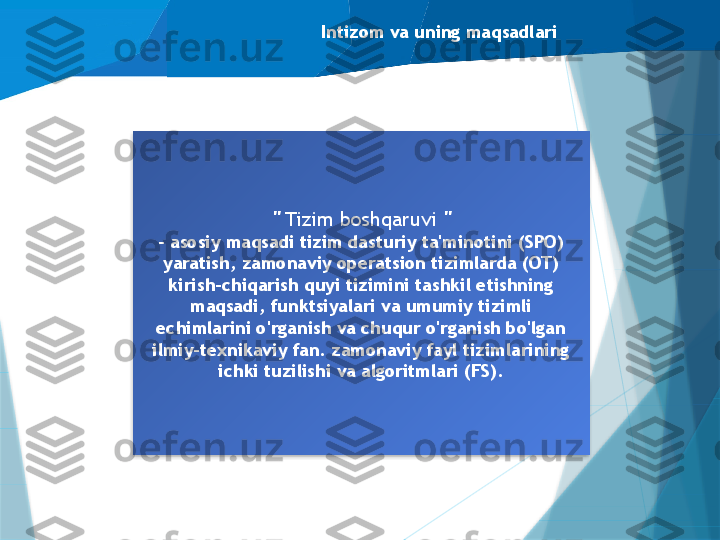 Intizom va uning maqsadlari
"  Tizim boshqaruvi  "
- asosiy maqsadi tizim dasturiy ta'minotini (SPO) 
yaratish, zamonaviy operatsion tizimlarda (OT) 
kirish-chiqarish quyi tizimini tashkil etishning 
maqsadi, funktsiyalari va umumiy tizimli 
echimlarini o'rganish va chuqur o'rganish bo'lgan 
ilmiy-texnikaviy fan. zamonaviy fayl tizimlarining 
ichki tuzilishi va algoritmlari (FS).                    