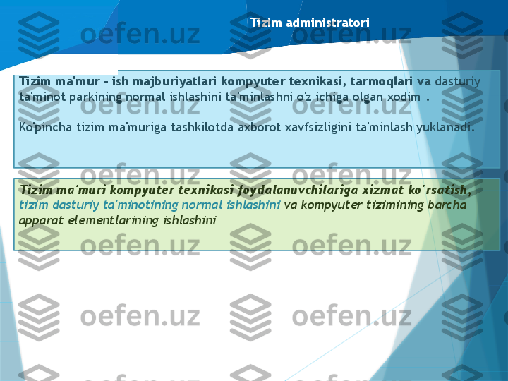 Tizim administratori
Tizim ma'mur - ish majburiyatlari kompyuter texnikasi, tarmoqlari va  dasturiy 
ta'minot parkining normal ishlashini ta'minlashni o'z ichiga olgan xodim .
Ko'pincha tizim ma'muriga tashkilotda axborot xavfsizligini ta'minlash yuklanadi.
Tizim ma'muri kompyuter texnikasi foydalanuvchilariga xizmat ko'rsatish, 
tizim dasturiy ta'minotining normal ishlashini  va kompyuter tizimining barcha 
apparat elementlarining ishlashini                      