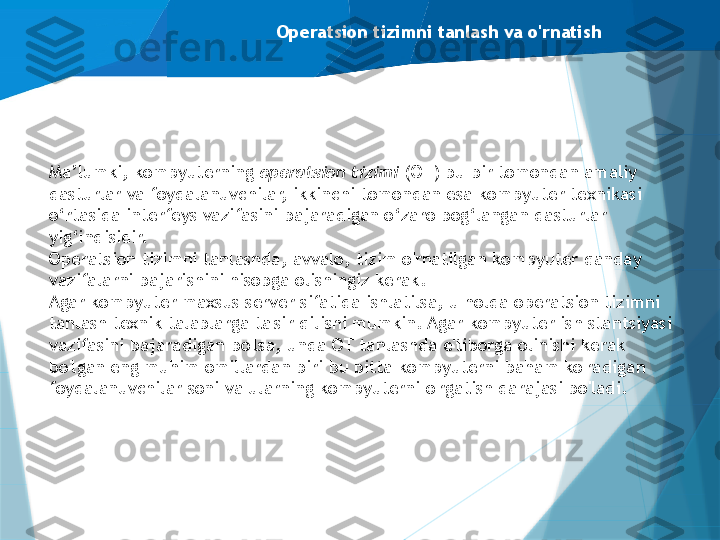 Operatsion tizimni tanlash va o'rnatish
Ma’lumki, kompyuterning  operatsion tizimi  (OT) bu bir tomondan amaliy 
dasturlar va foydalanuvchilar, ikkinchi tomondan esa kompyuter texnikasi 
o‘rtasida interfeys vazifasini bajaradigan o‘zaro bog‘langan dasturlar 
yig‘indisidir.
Operatsion tizimni tanlashda, avvalo, tizim o'rnatilgan kompyuter qanday 
vazifalarni bajarishini hisobga olishingiz kerak.
Agar kompyuter maxsus server sifatida ishlatilsa, u holda operatsion tizimni 
tanlash texnik talablarga ta'sir qilishi mumkin. Agar kompyuter ish stantsiyasi 
vazifasini bajaradigan bo'lsa, unda OT tanlashda e'tiborga olinishi kerak 
bo'lgan eng muhim omillardan biri bu bitta kompyuterni baham ko'radigan 
foydalanuvchilar soni va ularning kompyuterni o'rgatish darajasi bo'ladi.                   