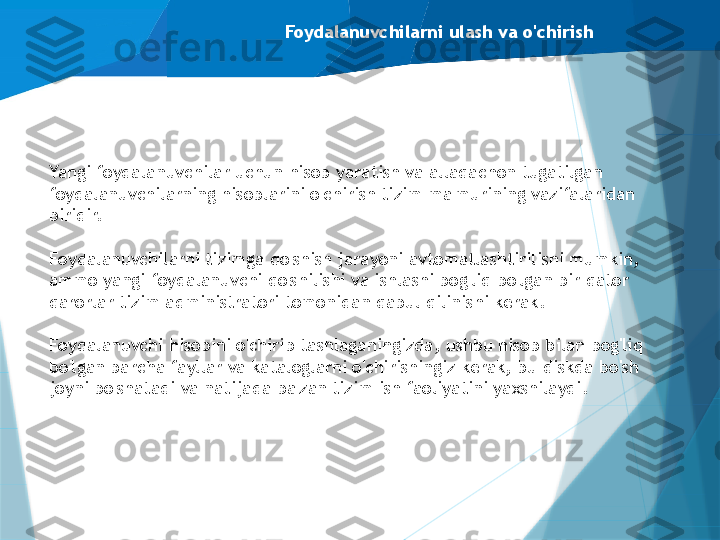 Foydalanuvchilarni ulash va o'chirish
Yangi foydalanuvchilar uchun hisob yaratish va allaqachon tugatilgan 
foydalanuvchilarning hisoblarini o'chirish tizim ma'murining vazifalaridan 
biridir.
Foydalanuvchilarni tizimga qo'shish jarayoni avtomatlashtirilishi mumkin, 
ammo yangi foydalanuvchi qo'shilishi va ishlashi bog'liq bo'lgan bir qator 
qarorlar tizim administratori tomonidan qabul qilinishi kerak.
Foydalanuvchi hisobini o'chirib tashlaganingizda, ushbu hisob bilan bog'liq 
bo'lgan barcha fayllar va kataloglarni o'chirishingiz kerak, bu diskda bo'sh 
joyni bo'shatadi va natijada ba'zan tizim ish faoliyatini yaxshilaydi.                   