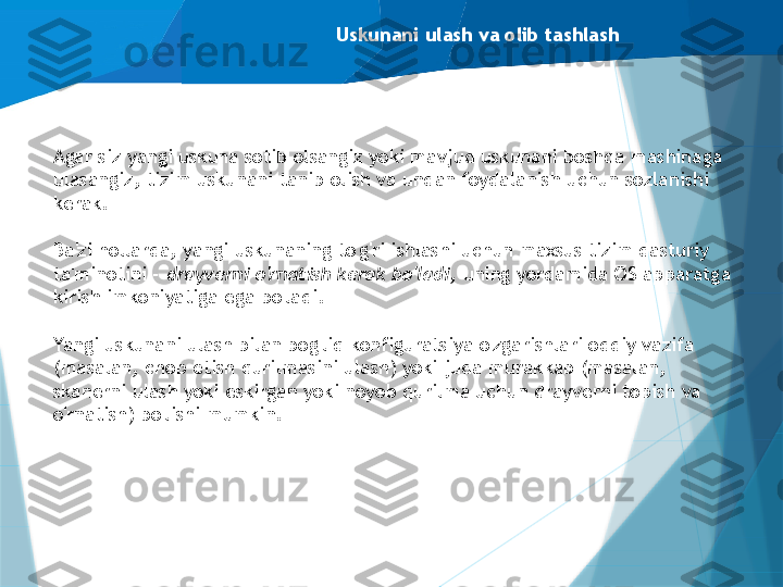 Uskunani ulash va olib tashlash
Agar siz yangi uskuna sotib olsangiz yoki mavjud uskunani boshqa mashinaga 
ulasangiz, tizim uskunani tanib olish va undan foydalanish uchun sozlanishi 
kerak.
Ba'zi hollarda, yangi uskunaning to'g'ri ishlashi uchun maxsus tizim dasturiy 
ta'minotini -  drayverni o'rnatish kerak bo'ladi,  uning yordamida OS apparatga 
kirish imkoniyatiga ega bo'ladi.
Yangi uskunani ulash bilan bog'liq konfiguratsiya o'zgarishlari oddiy vazifa 
(masalan, chop etish qurilmasini ulash) yoki juda murakkab (masalan, 
skanerni ulash yoki eskirgan yoki noyob qurilma uchun drayverni topish va 
o'rnatish) bo'lishi mumkin.                   