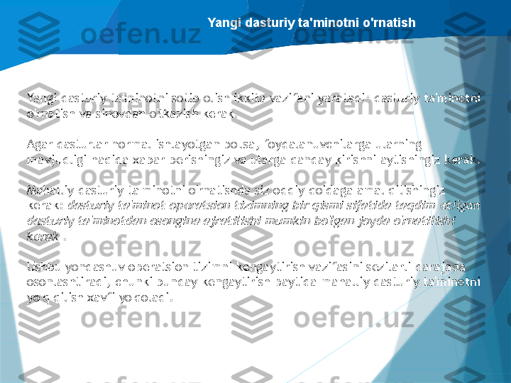 Yangi dasturiy ta'minotni o'rnatish
Yangi dasturiy ta'minotni sotib olish ikkita vazifani yaratadi: dasturiy ta'minotni 
o'rnatish va sinovdan o'tkazish kerak.
Agar dasturlar normal ishlayotgan bo'lsa, foydalanuvchilarga ularning 
mavjudligi haqida xabar berishingiz va ularga qanday kirishni aytishingiz kerak.
Mahalliy dasturiy ta'minotni o'rnatishda siz oddiy qoidaga amal qilishingiz 
kerak:  dasturiy ta'minot operatsion tizimning bir qismi sifatida taqdim etilgan 
dasturiy ta'minotdan osongina ajratilishi mumkin bo'lgan joyda o'rnatilishi 
kerak  .
Ushbu yondashuv operatsion tizimni kengaytirish vazifasini sezilarli darajada 
osonlashtiradi, chunki bunday kengaytirish paytida mahalliy dasturiy ta'minotni 
yo'q qilish xavfi yo'qoladi.                   