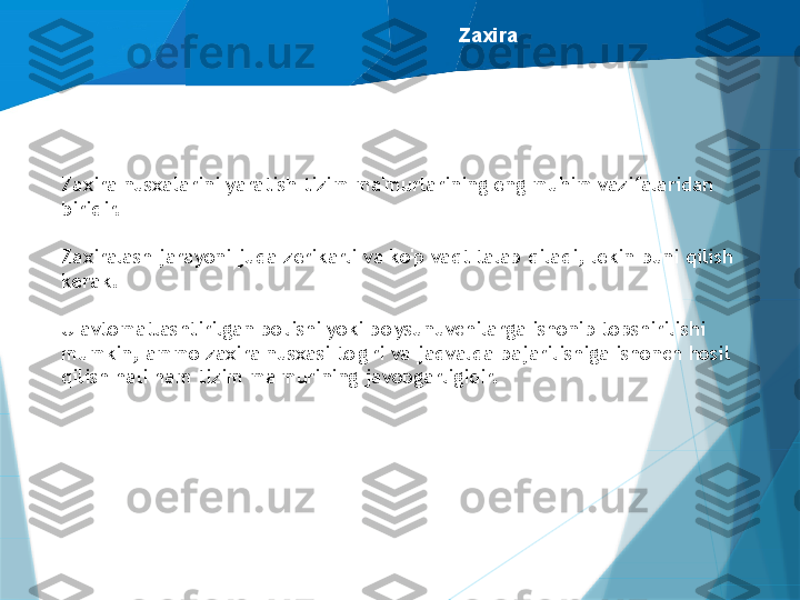 Zaxira
Zaxira nusxalarini yaratish tizim ma'murlarining eng muhim vazifalaridan 
biridir.
Zaxiralash jarayoni juda zerikarli va ko'p vaqt talab qiladi, lekin buni qilish 
kerak.
U avtomatlashtirilgan bo'lishi yoki bo'ysunuvchilarga ishonib topshirilishi 
mumkin, ammo zaxira nusxasi to'g'ri va jadvalda bajarilishiga ishonch hosil 
qilish hali ham tizim ma'murining javobgarligidir.                   