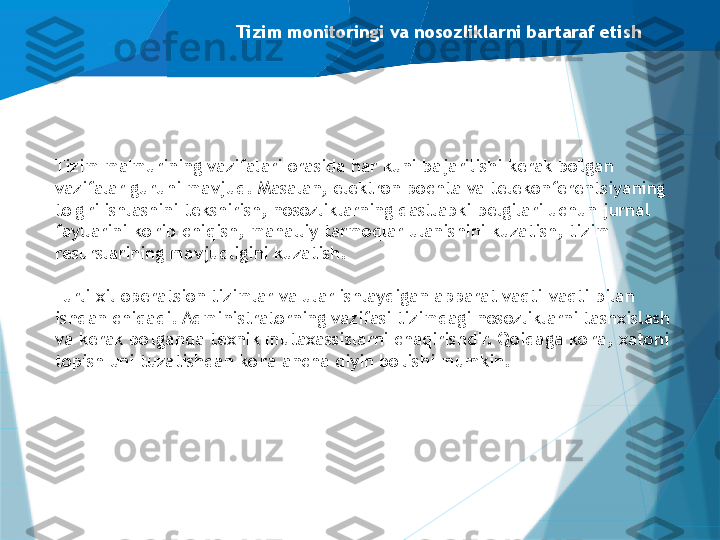 Tizim monitoringi va nosozliklarni bartaraf etish
Tizim ma'murining vazifalari orasida har kuni bajarilishi kerak bo'lgan 
vazifalar guruhi mavjud. Masalan, elektron pochta va telekonferentsiyaning 
to'g'ri ishlashini tekshirish, nosozliklarning dastlabki belgilari uchun jurnal 
fayllarini ko'rib chiqish, mahalliy tarmoqlar ulanishini kuzatish, tizim 
resurslarining mavjudligini kuzatish.
Turli xil operatsion tizimlar va ular ishlaydigan apparat vaqti-vaqti bilan 
ishdan chiqadi. Administratorning vazifasi tizimdagi nosozliklarni tashxislash 
va kerak bo'lganda texnik mutaxassislarni chaqirishdir. Qoidaga ko'ra, xatoni 
topish uni tuzatishdan ko'ra ancha qiyin bo'lishi mumkin.                   