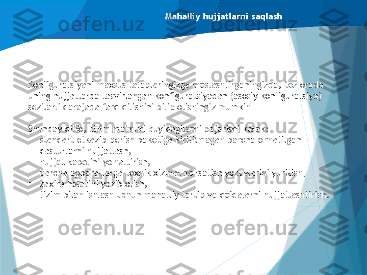 Mahalliy hujjatlarni saqlash
Konfiguratsiyani maxsus talablaringizga moslashtirganingizda, tez orada 
uning hujjatlarda tasvirlangan konfiguratsiyadan (asosiy konfiguratsiya) 
sezilarli darajada farq qilishini bilib olishingiz mumkin.
Shunday qilib, tizim ma'muri quyidagilarni bajarishi kerak:
-
standart etkazib berish paketiga kiritilmagan barcha o'rnatilgan 
dasturlarni hujjatlash,
-
hujjat kabelini yo'naltirish,
-
barcha apparatlarga texnik xizmat ko'rsatish yozuvlarini yuritish,
-
zaxira holatini yozib olish,
-
tizim bilan ishlash uchun mahalliy tartib va qoidalarni hujjatlashtirish.                   