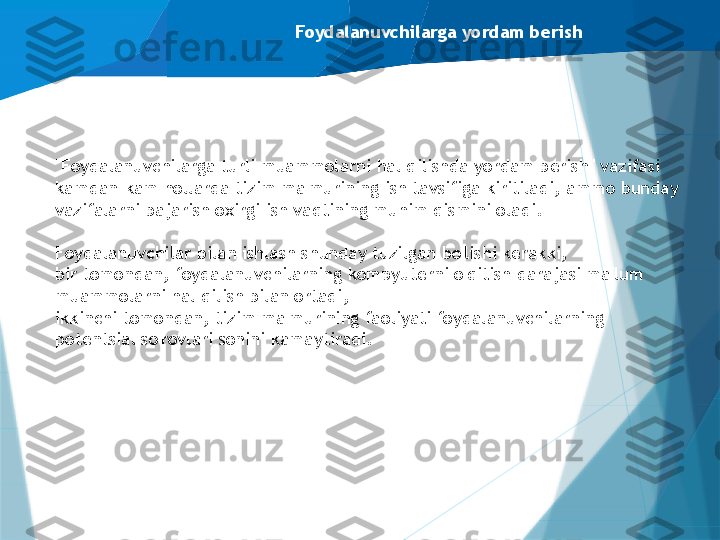 Foydalanuvchilarga yordam berish
"Foydalanuvchilarga turli muammolarni hal qilishda yordam berish" vazifasi 
kamdan-kam hollarda tizim ma'murining ish tavsifiga kiritiladi, ammo bunday 
vazifalarni bajarish oxirgi ish vaqtining muhim qismini oladi.
Foydalanuvchilar bilan ishlash shunday tuzilgan bo'lishi kerakki, 
bir tomondan, foydalanuvchilarning kompyuterni o'qitish darajasi ma'lum 
muammolarni hal qilish bilan ortadi, 
ikkinchi tomondan, tizim ma'murining faoliyati foydalanuvchilarning 
potentsial so'rovlari sonini kamaytiradi.                   