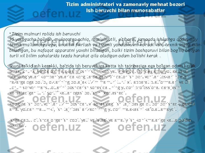 Tizim administratori va zamonaviy mehnat bozori
Ish beruvchi bilan munosabatlar
"  Tizim ma'muri rolida ish beruvchi 
35 yoshgacha bo'lgan, muloqotga ochiq, mas'uliyatli, e'tiborli, jamoada ishlashga qodir, oliy 
texnik ma'lumotga ega, analitik fikrlash va tizimli yondashuvni ko'radi. Ish, texnik ingliz tilini 
biladigan, bu nafaqat apparatni yaxshi biladigan, balki tizim boshqaruvi bilan bog'liq bo'lgan 
turli xil bilim sohalarida tezda harakat qila oladigan odam bo'lishi kerak  .
 
Shuni ta'kidlash kerakki, ba'zida ish beruvchiga katta ish tajribasiga ega bo'lgan odam kerak 
emas, chunki yo'lda o'z malakasini oshirish imkoniyati mavjud. Bunday amaliyot axborot 
texnologiyalari kompaniyalarida keng tarqalgan. Bir qator ish beruvchilar teskari nuqtai 
nazarga ega bo'lib, o'zlarining bo'lajak tizim ma'muri turli xil apparat platformalari va OT 
uchun server mahsulotlarini boshqarish sohasida uning yuqori professional darajasini 
ko'rsatadigan turli sertifikatlar egasi bo'lishini xohlashadi.
 
Ko'pgina ish beruvchilar tizim boshqaruvi sohasidagi ish tajribasiga e'tibor berishadi, garchi 
amaliyotdan ma'lumki, ish tajribasi arizachining yuqori malakasini kafolatlamaydi.
Ishga qabul qilishda o'rganish qobiliyati va istagi va amaliy ish ko'nikmalariga katta e'tibor 
beriladi.                    