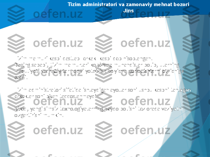 Tizim administratori va zamonaviy mehnat bozori
Jins
Tizim ma'muri kasbi dastlab "erkak" kasbi deb hisoblangan.
Buning sababi, tizim ma'murlari ko'pincha muhandislar bo'lib, ularning 
mas'uliyati mahalliy tarmoqni yotqizish bo'yicha qo'pol ishlarni o'z ichiga 
oladi.
Tizim administratori sifatida ishlaydigan ayollar soni ushbu kasbni tanlagan 
erkaklar soni bilan taqqoslanmaydi.
Biroq, yangi simsiz texnologiyalarning paydo bo'lishi tez orada vaziyatni 
o'zgartirishi mumkin.                   