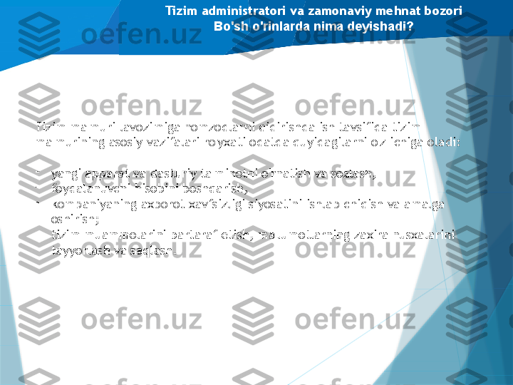 Tizim administratori va zamonaviy mehnat bozori
Bo'sh o'rinlarda nima deyishadi?
Tizim ma'muri lavozimiga nomzodlarni qidirishda ish tavsifida tizim 
ma'murining asosiy vazifalari ro'yxati odatda quyidagilarni o'z ichiga oladi:
-
yangi apparat va dasturiy ta'minotni o'rnatish va sozlash,
-
foydalanuvchi hisobini boshqarish,
-
kompaniyaning axborot xavfsizligi siyosatini ishlab chiqish va amalga 
oshirish;
-
tizim muammolarini bartaraf etish, ma'lumotlarning zaxira nusxalarini 
tayyorlash va saqlash.                   