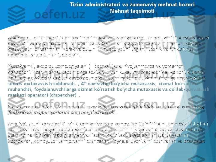 Tizim administratori va zamonaviy mehnat bozori
Mehnat taqsimoti
Ishga qabul qilish agentliklari xodimlarining kuzatuvlariga ko'ra, ish beruvchining asosiy xatosi 
dasturchi va tizim ma'murini bir odamda birlashtirish istagi. Bunday tizim ma'muri ko'plab 
mas'uliyatni birlashtirishi kerak va butun IT iqtisodiyotini tegishli texnik va funktsional 
darajada ushlab turish juda qiyin.
Yaxshiyamki, axborot texnologiyalari (IT) sohasi jadal rivojlanmoqda va yordamchi 
dehqonchilikdan mehnat taqsimotiga sezilarli o'tish kuzatilmoqda: alohida, ko'pchilik uchun 
hali ham g'ayrioddiy kasblar paydo bo'lmoqda, ularning ichida tizim ma'muriga eng yaqinlari 
texnik mutaxassis hisoblanadi. , AT xavfsizligi bo'yicha mutaxassis, xizmat ko'rsatish 
muhandisi, foydalanuvchilarga xizmat ko'rsatish bo'yicha mutaxassis va qo'llab-quvvatlash 
markazi operatori (dispetcher)  .
Shu munosabat bilan, tizim ma'muri lavozimiga  nomzodni qidirishda  kelajakdagi xodimning 
funktsional majburiyatlarini aniq belgilash kerak .
Amaliyot shuni ko'rsatadiki, yirik kompaniyalarda kompyuter tizimining muammosiz ishlashini 
ta'minlash bilan bog'liq ko'plab vazifalar bir nechta tizim ma'murlari o'rtasida taqsimlanadi, 
ularning har biri qat'iy belgilangan vazifalarni hal qiladi. Masalan, ish stantsiyalarini 
boshqarish, kompyuter tarmoqlarini boshqarish, foydalanuvchilarni boshqarish va boshqalar.                   