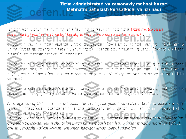 Tizim administratori va zamonaviy mehnat bozori
Mehnatni baholash ko'rsatkichi va ish haqi
Ish beruvchi uchun ma'murning ish sifatining ko'rsatkichi ko'pincha  tizim mutaxassisi 
ko'rinmasligi yoki eshitilmasligi kerak, lekin hamma narsa ishlashi kerak  .
Biroq,  bir  qator  kompaniyalarda  u  yoki  bu  usuldan  foydalanib,  kompaniyaning  IT  bo'limining 
uning foydasiga  qo'shgan hissasini, shuningdek,  boshqa bo'linmalarning  ushbu foydaga qo'shgan 
hissasini aniqlashga harakat qilmoqdalar.
 
Tizim  ma'murining  maoshi  arizachining  tajribasi  va  bilimiga  hamda  uning  oldida  turgan 
vazifalarga  bog'liq.  Ish  haqini  muhokama  qilishda  muhim  ahamiyatga  ega  -  kompaniyaning 
hajmi,  ma'mur  tomonidan  qo'llab-quvvatlanadigan  ish  stantsiyalari  soni  va  apparatning  tarkibi 
va holati.
 
Boshqa  narsalar  qatorida,  ish  beruvchilar  tizim  ma'murlarini  nafaqat  moliyaviy,  balki  barcha 
turdagi bonuslar, ijtimoiy paketlar va bonuslar yordamida ham rag'batlantiradilar.
An'anaga  ko'ra,  tizim  ma'murlari  bepul  jadvalni  juda  yaxshi  ko'radilar.  Ba'zi  mutaxassislar  ofis 
ishlarini  masofadan  boshqarishni  ancha  osonlashtiradi,  garchi  bu  ish  rejimi  faqat  kichik 
kompaniyalar uchun mos keladi.
Tajribali tizim ma'murlaridan birining so'zlariga ko'ra, "  agar tizim ma'muriga qattiq chegaralar 
qo'yilgan bo'lsa-da, lekin shu bilan birga katta maosh berilsa, u faqat moddiy manfaat tufayli 
qolishi, maoshni afzal ko'rishi umuman haqiqat emas. bepul jadvalga  ."                   