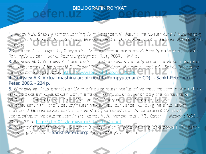 BIBLIOGRAFIK RO'YXAT
1.  Ivanov N.A. Shaxsiy kompyuterning tizimli boshqaruvi [Matn]: ma'ruzalar kursi / N.A.Ivanov; 
[ rec .: S. N. Petrova, A. I. Konikov]; Moskva davlat qurilish universiteti. - Moskva: MGSU, 2014. 
- 168 p.
2.  Limoncelli T., Hogan K., Cheylap S. Tizim va tarmoq boshqaruvi. Amaliy qo'llanma, 2-nashr. - 
Per. ingliz tilidan – Sankt-Peterburg: Symbol-Plus, 2009. – 944 p.
3.   Matveev M.D. Windows 7 ni boshqarish [Elektron resurs]: amaliy qo'llanma va administrator 
ma'lumotnomasi / Matveev M.D., Prokdi R.G - Elektron. Matn ma'lumotlari - Sankt-Peterburg: 
Fan va texnologiya, 2013.  http://www.iprbookshop.ru/  35386
4. Gultyaev A.K. Virtual mashinalar: bir nechta kompyuterlar (+ CD) . - Sankt-Peterburg: 
Peter, 2006. - 224 p.
5.  Windows va Linux operatsion tizimlarida zaxiralash vositalari va ma'lumotlarni qayta tiklash 
[Matn]: bakalavriat talabalari uchun amaliy mashg'ulotlar o'tkazish bo'yicha ko'rsatmalar , 
09.03.01 "Informatika va informatika" yo'nalishi bo'yicha, " Tizim mexanikasi va 
avtomatlashtirish " profilida. loyihalash va nazorat" qurilishda" kunduzgi va sirtqi ta'lim 
shakllari / Moskva davlat qurilish universiteti, kafedrasi. qurilishda axborot tizimlari, 
texnologiyalari va avtomatlashtirish; [komp. N. A. Ivanov; rets . P.B. Kogan]. - Moskva: MGSU, 
2015. - 39 p.  http://lib-04.gic.mgsu.ru/lib/2015/5.pdf
6.  Russinovich M., Ionesku A., Solomon D., Yosifovich P. Windows-ning ichki dizayni , 7-nashr - 
Trans. ingliz tilidan  - Sankt-Peterburg:  Pyotr, 2018 yil . – 944 b.                   