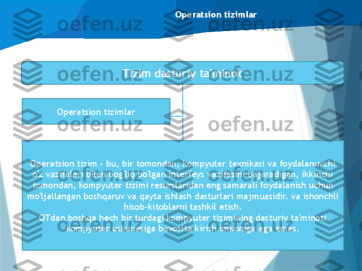 Operatsion tizimlar
Operatsion tizimlar Tizim dasturiy ta'minot
Dasturlash tizimlari
Ma'lumotlar bazasini boshqarish 
tizimlari (DBMS)Operatsion tizim - bu, bir tomondan, kompyuter texnikasi va foydalanuvchi 
o'z vazifalari bilan bog'liq bo'lgan interfeys vazifasini bajaradigan, ikkinchi 
tomondan, kompyuter tizimi resurslaridan eng samarali foydalanish uchun 
mo'ljallangan boshqaruv va qayta ishlash dasturlari majmuasidir. va ishonchli 
hisob-kitoblarni tashkil etish.
OTdan boshqa hech bir turdagi kompyuter tizimining dasturiy ta'minoti 
kompyuter uskunasiga bevosita kirish imkoniga ega emas.                   