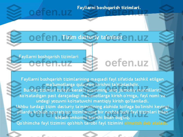 Fayllarni boshqarish tizimlari.
Fayllarni boshqarish tizimlari Tizim dasturiy ta'minot
Dasturlash tizimlari
Ma'lumotlar bazasini boshqarish 
tizimlari (DBMS)Fayllarni boshqarish tizimlarining maqsadi fayl sifatida tashkil etilgan 
ma'lumotlarga qulayroq kirishni ta'minlashdir.
Bunday tizimlar tufayli kerakli yozuvning aniq jismoniy manzillarini 
ko'rsatadigan past darajadagi ma'lumotlarga kirish o'rniga, fayl nomi va 
undagi yozuvni ko'rsatuvchi mantiqiy kirish qo'llaniladi.
Ushbu turdagi tizim dasturiy ta'minotining alohida toifaga bo'linishi keyingi 
yillarda ko'plab operatsion tizimlarning bir nechta turli fayl tizimlari bilan 
ishlash imkonini berishi bilan bog'liq.
Qo'shimcha fayl tizimini qo'shish tartibi fayl tizimini  o'rnatish deb ataladi.                   