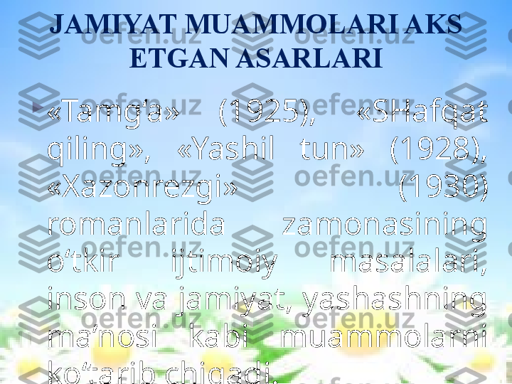 JAMIYAT MUAMMOLARI AKS 
ETGAN ASARLARI

«Tamg‘a»  (1925),  «SHafqat 
qiling»,  «Yashil  tun»  (1928), 
«Xazonrezgi»  (1930) 
romanlarida  zamonasining 
o‘tkir  ijtimoiy  masalalari, 
inson va jamiyat, yashashning 
ma’nosi  kabi  muammolarni 
ko‘tarib chiqadi.  