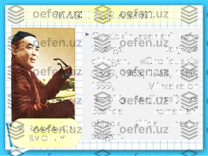 MASHHUR ASARI

Guntekin  asarlari  ko‘p 
tillarga  tarjima 
qilingan.  «Choliqushi» 
(1959,  1965,  1968,  1988, 
1999,  Mirzakalon 
Ismoiliy  tarjimasi)  va 
boshqa  romanlari 
o‘zbek  tilida  nashr 
etilgan.MIRZAKALON 
ISMOILIY  