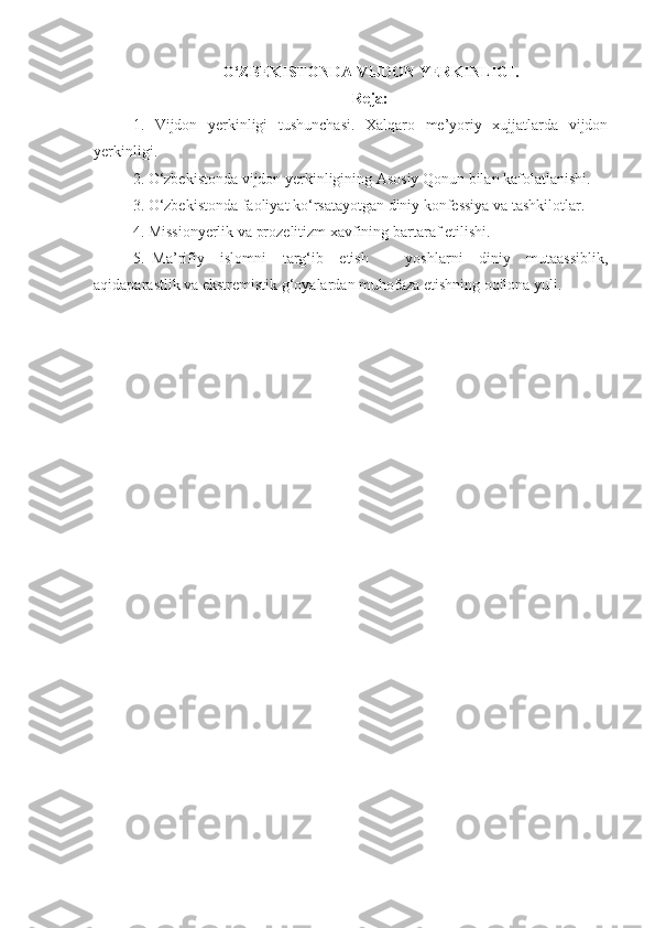 O‘ZBEKISTONDA VIJDON YERKINLIGI.
Reja:
1.   Vijdon   yerkinligi   tushunchasi.   Xalqaro   me’yoriy   xujjatlarda   vijdon
yerkinligi.
2. O‘zbekistonda vijdon yerkinligining Asosiy Qonun bilan kafolatlanishi.
3. O‘zbekistonda faoliyat ko‘rsatayotgan diniy konfessiya va tashkilotlar.
4. Missionyerlik va prozelitizm xavfining bartaraf etilishi.
5.   Ma’rifiy     islomni     targ‘ib     etish     -     yoshlarni     diniy     mutaassiblik,
aqidaparastlik va ekstremistik g‘oyalardan muhofaza etishning oqilona yuli. 