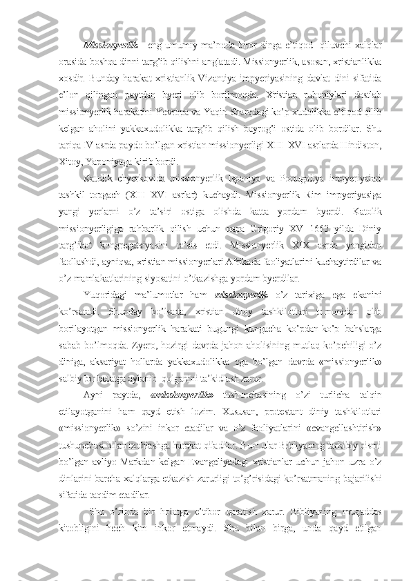 Missionyerlik   -   eng   umumiy  ma’noda   biror   dinga   e’tiqod     qiluvchi   xalqlar
orasida boshqa dinni targ’ib qilishni anglatadi. Missionyerlik, asosan, xristianlikka
xosdir.   Bunday   harakat   xristianlik   Vizantiya   impyeriyasining   davlat   dini   sifatida
e’lon   qilingan   paytdan   byeri   olib   borilmoqda.   Xristian   ruhoniylari   dastlab
missionyerlik harakatini Yevropa va Yaqin Sharqdagi ko’p xudolikka e’tiqod qilib
kelgan   aholini   yakkaxudolikka   targ’ib   qilish   bayrog’i   ostida   olib   bordilar.   Shu
tariqa IV asrda paydo bo’lgan xristian missionyerligi XIII–XVI asrlarda Hindiston,
Xitoy, Yaponiyaga kirib bordi.  
Katolik   chyerkovida   missionyerlik   Ispaniya   va   Portugaliya   impyeriyalari
tashkil   topgach   (XIII–XVI   asrlar)   kuchaydi.   Missionyerlik   Rim   impyeriyasiga
yangi   yerlarni   o’z   ta’siri   ostiga   olishda   katta   yordam   byerdi.   Katolik
missionyerligiga   rahbarlik   qilish   uchun   papa   Grigoriy   XV   1662   yilda   Diniy
tar g’ ibot   kongregatsiyasini   ta’sis   etdi.   Missionyerlik   XIX   asrda   yangidan
faollashdi, ayniqsa, xristian missionyerlari Afrikada faoliyatlarini kuchaytirdilar va
o’z mamlakatlarining siyosatini o’tkazishga yordam byerdilar.  
Yuqoridagi   ma’lumotlar   ham   missionyerlik   o’z   tarixiga   ega   ekanini
ko’rsatadi.   Shunday   bo’lsada,   xristian   diniy   tashkilotlari   tomonidan   olib
borilayotgan   missionyerlik   harakati   bugungi   kungacha   ko’pdan-ko’p   bahslarga
sabab   bo’lmoqda.  Zyero,   hozirgi   davrda  jahon   aholisining   mutlaq  ko’pchiligi   o’z
diniga,   aksariyat   hollarda   yakkaxudolikka   ega   bo’lgan   davrda   «missionyerlik»
salbiy bir holatga aylanib  qolganini ta’kidlash zarur.
Ayni   paytda,   «missionyerlik»   tushunchasining   o’zi   turlicha   talqin
etilayotganini   ham   qayd   etish   lozim.   Xususan,   protestant   diniy   tashkilotlari
«missionyerlik»   so’zini   inkor   etadilar   va   o’z   faoliyatlarini   «evangellashtirish»
tushunchasi bilan izohlashga harakat qiladilar. Buni ular Bibliyaning tarkibiy qismi
bo’lgan   avliyo   Markdan   kelgan   Evangeliyadagi   xristianlar   uchun   jahon   uzra   o’z
dinlarini barcha xalqlarga etkazish zarurligi to’ g’ risidagi ko’rsatmaning bajarilishi
sifatida taqdim etadilar.
  Shu   o’rinda   bir   holatga   e’tibor   qaratish   zarur.   Bibliyaning   muqaddas
kitobligini   hech   kim   inkor   etmaydi.   Shu   bilan   birga,   unda   qayd   etilgan 