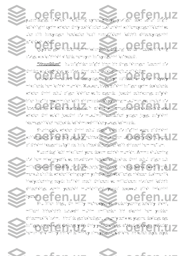 yuqoridagiga   o’xshash   fikrlarning   aynan   Bibliya   yozilgan   davr   uchun   to’g’ri
kelishligini ayrim xristian diniy tashkilotlari tushunishni xohlamayotganliklarini va
ular   olib   borayotgan   harakatlar   haqli   noroziliklarni   keltirib   chiqarayotganini
ta’kidlash zarur. 
Qayd   etilgan   holatlar   ham   missionyerlik   bugungi   kunda   mutaassiblikning
o’ziga xos ko’rinishi sifatida namoyon bo’layotganini ko’rsatadi.
“   P    rozelitizm”      -   bu   to’g’ridan-to’g’ri   biron   bir   dinga   ishongan   fuqaroni   o’z
dinidan voz kechishga va o’zga dinni qabul qilishga majbur qilishdir. 
Prozelitizm   keltirib   chiqarayotgan   salbiy   oqibatlarni   ayrim   hayotiy
misollarda ham ko’rish mumkin. Xususan, bizga qo’shni bo’lgan ayrim davlatlarda
xristian   dinini   qabul   qilgan   kishilar   vafot   etganda     jasadni   qabristonga   qo’yish
bilan bog’liq muammolar kelib chiqmoqda. Mayyitning musulmon ota-onalari o’z
farzandlarini   xris tian   mozoriga   dafn   etishni   xohlamaganlari,   musulmonlar   esa
xristian   dini   vakili   jasadini   o’z   musulmon   birodarlari   yotgan   joyga   qo’yishni
istamaganliklari natijasida kelishmovchiliklar yuzaga kelmoqda.
Shuningdek,   xristian   dinini   qabul   qilgan   kishi   o’z   o’g’lini   xatna   qildirishni
xohlamagani, uning otasi  esa,  o’z nabirasini  musulmon urf-odatlariga ko’ra xatna
qildirishni istagani tufayli ota-bola o’rtasida janjallar kelib chiqqani ham ma’lum.
Yuqoridagi kabi misollarni yana davom ettirish mumkin. Ammo shularning
o’zi   ham   missionyerlik   va   prozelitizm   harakatlari   boshqa   dinni   qabul   qilgan   tub
millat vakillari oilalarida   nizolar va janjallarning avj olishiga hamda islom diniga
mansub aholida xristianlikning ayrim yo’nalishlari vakillariga nisbatan dushmanlik
hissiyotlarining   paydo   bo’lishi   orqali   dinlararo   va   millatlararo   nizolarni   keltirib
chiqarishiga   zamin   yaratishi   mumkinligini   yaqqol   tasavvur   qilish   imkonini
byeradi. 
Shu   bilan   birga,   din   milliy   ma’naviyat   va   madaniyatning   tarkibiy   qismi,
millatni   birlashtirib   turuvchi   muhim   omillardan   biri   ekanini   ham   yoddan
chiqarmaslik lozim.  Bir tilda gaplashadigan, umumiy tarix va yagona davlatga ega
bo’lgan, ammo turli  dinlarga  yoki  diniy yo’nalishlarga e’tiqod qiladigan millatlar
hamon ichki milliy birlikni ta’minlay olmayotgani, kichkina  bir sabab qayta-qayta 