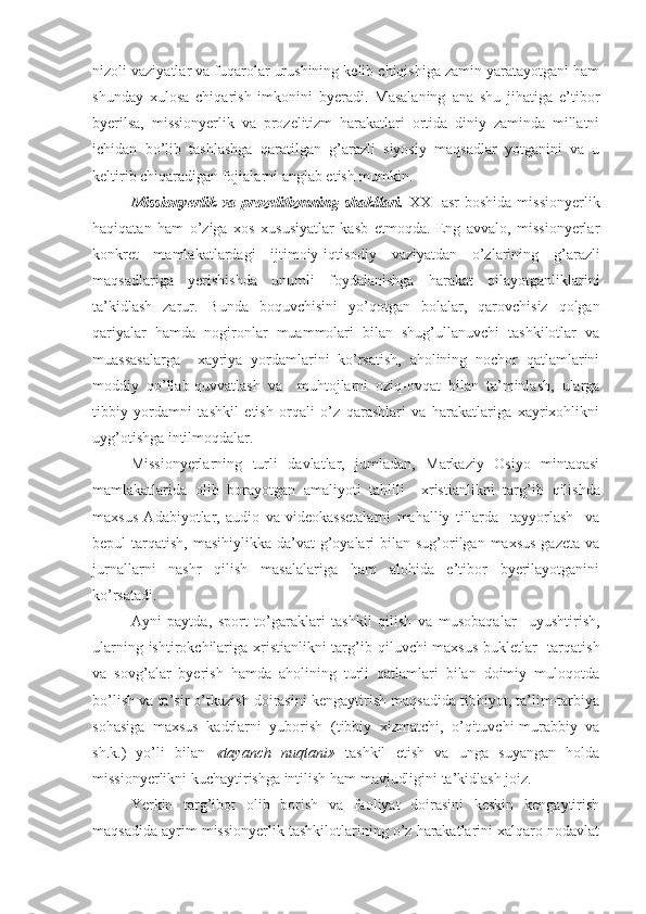 nizoli vaziyatlar va fuqarolar urushining kelib chiqishiga zamin yaratayotgani ham
shunday   xulosa   chiqarish   imkonini   byeradi.   Masalaning   ana   shu   jihatiga   e’tibor
byerilsa,   missionyerlik   va   prozelitizm   harakatlari   ortida   diniy   zaminda   millatni
ichidan   bo’lib   tashlashga   qaratilgan   g’arazli   siyosiy   maqsadlar   yotganini   va   u
keltirib chiqaradigan fojialarni anglab etish mumkin. 
Missionyerlik   va  prozelitizm ning   shakllar i .   XXI   asr   boshida  missionyerlik
haqiqatan   ham   o’ziga   xos   xususiyatlar   kasb   etmoqda.   Eng   avvalo,   missionyerlar
konkret   mamlakatlardagi   ijtimoiy-iqtisodiy   vaziyatdan   o’zlarining   g’ arazli
maqsadlariga   yerishishda   unumli   foydalanishga   harakat   qilayotganliklarini
ta’kidlash   zarur.   Bunda   boquvchisini   yo’qotgan   bolalar,   qarovchisiz   qolgan
qariyalar   hamda   nogironlar   muammolari   bilan   shug’ullanuvchi   tashkilotlar   va
muassasalarga     xayriya   yordamlarini   ko’rsatish,   aholining   nochor   qatlamlarini
moddiy   qo’llab-quvvatlash   va     muhtojlarni   oziq-ovqat   bilan   ta’minlash,   ularga
tibbiy   yordamni   tashkil   etish   orqali   o’z   qarashlari   va   harakatlariga   xayrixohlikni
uy g’ otishga intilmoqdalar.
Missionyerlarning   turli   davlatlar,   jumladan,   Markaziy   Osiyo   mintaqasi
mamlakatlarida   olib   borayotgan   amaliyoti   tahlili     xristianlikni   tar g’ ib   qilishda
maxsus   Adabiyotlar,   audio   va   videokassetalarni   mahalliy   tillarda     tayyorlash     va
bepul  tarqatish, masihiylikka da’vat  g’oyalari  bilan  sug’orilgan maxsus  gazeta  va
jurnallarni   nashr   qilish   masalalariga   ham   alohida   e’tibor   byerilayotganini
ko’rsatadi. 
Ayni   paytda,   sport   to’garaklari   tashkil   qilish   va   musobaqalar     uyushtirish,
ularning ishtirokchilariga xristianlikni tar g’ ib qiluvchi maxsus bukletlar    tarqatish
va   sov g’ alar   byerish   hamda   aholining   turli   qatlamlari   bilan   doimiy   muloqotda
bo’lish va ta’sir o’tkazish doirasini kengaytirish maqsadida tibbiyot, ta’lim-tarbiya
sohasiga   maxsus   kadrlarni   yuborish   (tibbiy   xizmatchi,   o’qituvchi-murabbiy   va
sh.k.)   yo’li   bilan   «tayanch   nuqtani»   tashkil   etish   va   unga   suyangan   holda
missionyerlikni kuchaytirishga intilish ham mavjudligini ta’kidlash joiz.
Yerkin   targ’ibot   olib   borish   va   faoliyat   doirasini   keskin   kengaytirish
maqsadida ayrim missionyerlik tashkilotlarining o’z harakatlarini xalqaro nodavlat 