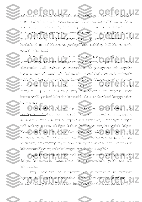 tashkilotlari   maqomida   amalga   oshirishga   intilayotgani   ham   hozirgi   davrdagi
missionyerlikning     muhim   xususiyatlaridan   biridir.   Bunday   intilish   ortida   o’ziga
xos   mantiq   bor,   albatta.   Tajriba   bunday   maqom   missionyerlik   faoliyati   haqli
e’tirozlarni   keltirib   chiqarganda   ularning   xalqaro   huquq   normalarini   ro’kach
qilishiga   va   uning   himoya   mexanizmlaridan   foydalanishga   urinishlariga,   o’z
harakatlarini   xas-po’shlashga   va   javobgarlikdan   qochishga   intilishlariga   zamin
yaratishini ko’rsatadi. 
Missionyerlar   zamonaviy   texnika   va   texnologiya,   ommaviy   axborot   va
kommunikatsiya   vositalari   imkoniyatlaridan   ham   samarali   foydalanishga   harakat
qilmoqdalar.   Turli   davlatlar   va   mintaqalarda   ish   yuritayotgan   missionyerlar
intyernet   tarmog’i   orqali   o’z   faoliyatlarini   muvofiqlashtirayotgani,   moliyaviy
mablag’larni bemalol u mamlakatdan bu mamlakatga o’tkazayotgani  ham shunday
xulosa chiqarish uchun asos bo’ladi. Bunday yo’l bilan missionyerlar  va ularning
homiylari   u   yoki   bu   davlatdagi   diniy   muvozanatni   izdan   chiqarish,   soxta
insonparvarlik yordami  ko’rsatish   bahonasida  o’z ta’sir   doiralarini  kengaytirishga
intilmoqdalar.
2      Diniy   sеktalar   faоliyatining   оqibatlari   va   missiоnеrlikning   milliy   
hayotga tahdidi.           Asrlar davomida yurtimizda mehr-muruvvat va oqibat, ezgulik
va  yaxshilik, tinchlik va do’stlik  g’ oyalariga asoslanadigan, ularni targ’ib etadigan
turli   dinlarga   e’tiqod   qiladigan   kishilar   hamkor   va   hamjihat   yashab   kelgan.
Xususan,     qadimdan   diyorimizda   islom,   nasroniylik,   iudaizm   kabi   dinlar   yonma-
yon yashab kelgan. Yirik shaharlarimizda masjid, chyerkov va sinagogalar faoliyat
ko’rsatgani,   tariximizning   eng   murakkab   va   og’ir   davrlarida   ham   ular   o’rtasida
kelishmovchilik va mojarolar bo’lmagani ham  buning tasdig’idir. 
Bugun   ham   mamlakatimizda   turli   konfessiyaga   mansub   diniy   tashkilotlar
faoliyat   ko’rsatmoqda,   fuqarolarimiz   o’z   diniy   amallarini   yerkin   ado   etib
kelmoqdalar. 
Diniy   tashkilotlar   o’z   faoliyatlarini   amalga   oshirishlari   va   mamlakat
hayotida   faol   ishtirok   etishlari   uchun   barcha   shart-sharoitlar   yaratilgan.   Bu
boradagi huquqiy asoslar O’zbekiston Respublikasining Konstitutsiyasida, «Vijdon 