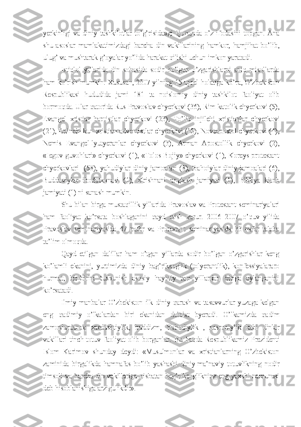 yerkinligi   va   diniy   tashkilotlar   to’g’risida»gi   Qonunda   o’z   ifodasini   topgan.   Ana
shu   asoslar   mamlakatimizdagi   barcha   din   vakillarining   hamkor,   hamjihat   bo’lib,
ulug’ va mushtarak g’oyalar yo’lida harakat qilishi uchun imkon yaratadi.
Istiqlol   yillarida   din   sohasida   sodir   bo’lgan   o’zgarishlarni   aniq   misollarda
ham ko’rish mumkin. Xususan, 2007 yilning 15 aprel holatiga ko’ra, O’zbekiston
Respublikasi   hududida   jami   181   ta   noislomiy   diniy   tashkilot   faoliyat   olib
bormoqda. Ular qatorida Rus Pravoslav chyerkovi (36), Rim-katolik chyerkovi (5),
Evangel   xristian-baptistlar   chyerkovi   (23),   To’liq   injilchi   xristianlar   chyerkovi
(21), Ettinchi kun xristian-adventistlar chyerkovi (10), Novoapostol chyerkovi (4),
Nemis   Evangel-lyutyeranlar   chyerkovi   (3),   Arman   Apostollik   chyerkovi   (2),
«Iegov guvohlari» chyerkovi (1), «Tolos Bojiy» chyerkovi  (1), Koreys protestant
chyerkovlari     (58),   yahudiylar   diniy   jamoalari   (8),   Bahoiylar   diniy   jamoalari   (6),
Buddaviylar   ibodatxonasi   (1),   Krishnani   anglash   jamiyati   (1),   Bibliya   kitob
jamiyati (1) ni sanash mumkin.
Shu bilan  birga  mustaqillik yillarida  Pravoslav  va  Protestant  seminariyalari
ham   faoliyat   ko’rsata   boshlaganini   qayd   etish   zarur.   2006–2007   o’quv   yilida
Pravoslav   seminariyasida   47   nafar   va   Protestant   seminariyasida   33   nafar   talaba
ta’lim olmoqda.  
Qayd   etilgan   dalillar   ham   o’tgan   yillarda   sodir   bo’lgan   o’zgarishlar   keng
ko’lamli   ekanini,   yurtimizda   diniy   bag’rikenglik   (tolyerantlik),   konfessiyalararo
hurmat,   bir-birini   tushunish   asosiy   hayotiy   tamoyillardan   biriga   aylanganini
ko’rsatadi.
Ilmiy   manbalar   O’zbekiston   ilk   diniy   qarash   va   tasavvurlar   yuzaga   kelgan
eng   qadimiy   o’lkalardan   biri   ekanidan   dalolat   byeradi.   O’lkamizda   qadim
zamonlardanoq   zardushtiylik,   buddizm,   Yahudiylik   ,   nasroniylik   kabi   dinlar
vakillari   tinch-totuv   faoliyat   olib   borganlar.   Bu   haqda   Respublikamiz   Prezidenti
Islom   Karimov   shunday   deydi:   «Musulmonlar   va   xristianlarning   O’zbekiston
zaminida   birgalikda   hamnafas   bo’lib   yashashi   diniy-ma’naviy   totuvlikning   nodir
timsoli va barcha din vakillariga nisbatan bag’rikenglikning eng yaxshi namunasi
deb hisoblanishiga arzigulikdir». 