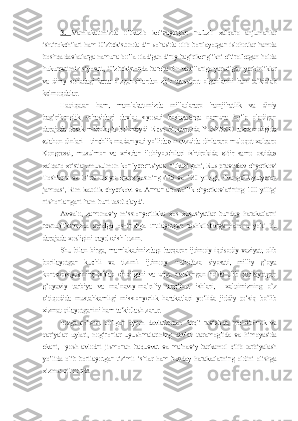 3.   Mamlakatimizda   o’tkazib   kelinayotgan   nufuzli   xalqaro   anjumanlar
ishtirokchilari ham O’zbekistonda din sohasida olib borilayotgan islohotlar hamda
boshqa davlatlarga namuna bo’la oladigan diniy bag’rikenglikni e’tirof etgan holda
hukumatimiz siyosati, O’zbekistonda barcha din vakillariga yaratilgan yerkinliklar
va   diniy   sohadagi   katta   o’zgarishlardan   zo’r   taassurot   olganlarini   ham   ta’kidlab
kelmoqdalar.
Haqiqatan   ham,   mamlakatimizda   millatlararo   hamjihatlik   va   diniy
bag’rikenglik   sohasidagi   davlat   siyosati   boshqalarga   namuna   bo’la   oladigan
darajada desak mubolag’a bo’lmaydi. Respublikamizda YuNESKO raxnamoligida
«Jahon dinlari – tinchlik madaniyati yo’lida» mavzuida dinlararo muloqot xalqaro
Kongressi,   musulmon   va   xristian   ilohiyotchilari   ishtirokida   «Bir   samo   ostida»
xalqaro xristian-musulmon konfyerentsiyasi o’tkazilgani, Rus pravoslav chyerkovi
Toshkent   va   O’rta   Osiyo   eparxiyasining   125   va   130   yilligi,   Evangel-Lyutyeran
jamoasi,  Rim-katolik chyerkovi  va  Arman apostollik  chyerkovlarining 100  yilligi
nishonlangani ham buni tasdiqlaydi.
Avvalo,   zamonaviy   missionyerlikka   xos   xususiyatlar   bunday   harakatlarni
respublikamizda   amalga   oshirishga   intilayotgan   tashkilotlarga   ham   u   yoki   bu
darajada xosligini qayd etish lozim. 
Shu  bilan   birga,  mamlakatimizdagi  barqaror   ijtimoiy-iqtisodiy   vaziyat,  olib
borilayotgan   kuchli   va   tizimli   ijtimoiy   muhofaza   siyosati,   milliy   g’oya
kontseptsiyasining   ishlab   chiqilgani   va   unga   asoslangan   holda   olib   borilayotgan
g’oyaviy   tarbiya   va   ma’naviy-ma’rifiy   targ’ibot   ishlari,     xalqimizning   o’z
e’tiqodida   mustahkamligi   missionyerlik   harakatlari   yo’lida   jiddiy   to’siq   bo’lib
xizmat qilayotganini ham ta’kidlash zarur. 
Bizga   qo’shni   bo’lgan   ayrim   davlatlardan   farqli   ravishda,   mehribonlik   va
qariyalar   uylari,   nogironlar   uyushmalarining   davlat   qaramog’ida   va   himoyasida
ekani,     yosh   avlodni   jismonan   baquvvat   va   ma’naviy   barkamol   qilib   tarbiyalash
yo’lida   olib   borilayotgan   tizimli   ishlar   ham   bunday   harakatlarning   oldini   olishga
xizmat qilmoqda. 