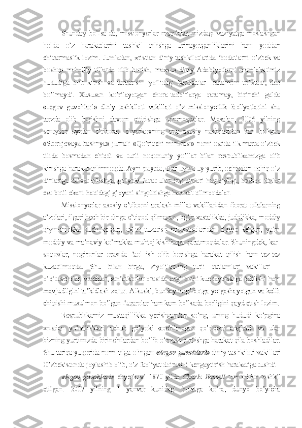 Shunday   bo’lsa-da,   missionyerlar   mamlakatimizdagi   vaziyatga   moslashgan
holda   o’z   harakatlarini   tashkil   qilishga   urinayotganliklarini   ham   yoddan
chiqarmaslik  lozim.  Jumladan,   xristian   diniy  tashkilotlarida   ibodatlarni  o’zbek  va
boshqa   mahalliy   tillarda   olib   borish,   maxsus   diniy   Adabiyotlarni   mamlakatimiz
hududiga   olib   kirish   va   tarqatish     yo’lidagi   harakatlar     batamom   to’xtadi,   deb
bo’lmaydi.   Xususan   ko’rilayotgan   chora-tadbirlarga   qaramay,   birinchi   galda
«Iegov   guvohlari»   diniy   tashkiloti   vakillari   o’z   missionyerlik   faoliyatlarini   shu
tarzda   olib   borishni   davom   ettirishga   urinmoqdalar.   Masalan,   2006   yilning
sentyabr   oyidan   e’tiboran   chyerkovning   eng   asosiy   nashrlaridan   biri   bo’lgan
«Storojevaya bashnya» jurnali «Qo’riqchi minorasi» nomi ostida ilk marta o’zbek
tilida   bosmadan   chiqdi   va   turli   noqonuniy   yo’llar   bilan   respublikamizga   olib
kirishga harakat qilinmoqda. Ayni paytda, ular uyma-uy yurib, ochiqdan-ochiq o’z
dinlariga da’vat qilishga, go’yoki faqat  ularning dinlari  haqiqiyligi, boshqa dinlar
esa botil ekani haqidagi g’oyani singdirishga harakat qilmoqdalar. 
Missionyerlar   asosiy   e’tiborni   aralash   millat   vakillaridan   iborat   oilalarning
a’zolari, ilgari hech bir dinga e’tiqod qilmagan, og’ir xastalikka, judolikka, moddiy
qiyinchilikka   duch   kelgan,   axloq   tuzatish   muassasalaridan   chiqib   kelgan,   ya’ni
moddiy va ma’naviy ko’makka muhtoj kishilarga qaratmoqdalar. Shuningdek, kar-
soqovlar,   nogironlar   orasida   faol   ish   olib   borishga   harakat   qilish   ham   tez-tez
kuzatilmoqda.   Shu   bilan   birga,   ziyolilarning   turli   qatlamlari   vakillari   –
o’qituvchilar, vrachlar, san’atkorlar orasida targ’ibotni kuchaytirishga intilishi ham
mavjudligini ta’kidlash zarur. Afsuski, bunday targ’ibotga yergashayotgan va kelib
chiqishi musulmon bo’lgan fuqarolar ham kam bo’lsada borligini qayd etish lozim.
Respublikamiz   mustaqillikka   yerishgandan   so’ng,   uning   hududi   ko’pgina
xristian   yo’nalishlari   uchun   go’yoki   «ochilmagan   qo’riq»ni   anglatdi   va   ular
bizning yurtimizda birinchilardan bo’lib o’rnashib olishga harakat qila boshladilar.
Shu tariqa yuqorida nomi tilga olingan  «Iegov guvohlari»  diniy tashkiloti vakillari
O’zbekistonda joylashib olib, o’z faoliyat doirasini kengaytirish harakatiga tushdi. 
«Iegov   guvohlari»   chyerkovi   1870   yilda   Charlz   Rassell   tomonidan   tashkil
etilgan.   2007   yilning   1   yanvar   kunidagi   holatga   ko’ra,   dunyo   bo’yicha 