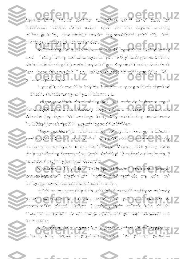 iegovochilarning   miqdori   taxminan   6,7   million   kishini   tashkil   etadi,   deb
hisoblanadi.   Tashkilot   a’zolari   xudoni   Iegov   nomi   bilan   ataydilar.   Ularning
ta’limotiga   ko’ra,   Iegov   odamlar   orasidan   eng   yaxshilarini   tanlab   olib,   ularni
o’zining sodiq odamlari, deb nomlar ekan.
Ma’lumotlarga   ko’ra,   O’zbekistonda   birinchi   iegovochilar   1950-yillarning
oxiri  – 1960-yillarning boshlarida paydo bo’lgan. 1972 yilda Angren va Chirchiq
shaharlarida ularning ilk jamoalari paydo bo’lgan. Keyinchalik boshqa shaharlarda
ham   iegovochilar paydo bo’lgan. Toshkent shahrida birinchi iegovochilar   1960-
yillarda paydo bo’lgan. 
Bugungi kunda respublika bo’yicha faqat bitta  «Iegov guvohlari» chyerkovi
– Chirchiq shahrida rasmiy faoliyat olib bormoqda.
  «Iegov   guvohlari»   chyerkovining   MDHdagi   markaziy   boshqaruv   organi
Sankt-Petyerburg   shahrida,   Markaziy   Osiyo   bo’yicha   mintaqaviy   markazi   esa
Almatida   joylashgan.   Ma’lumotlarga   ko’ra,   diniy   tashkilotning   respublikamiz
hududidagi jamoalariga 3000 ga yaqin iegovochilar birikkan.
“Iegov guvohlari”   jamoalari  tomonidan zo’r  byerib missionyerlik da’vatini
amalga oshirish holatlari uchrab turibdi. Mutasaddi  tashkilotlar tomondan bunday
holatlarga   barham   byerish   choralari   ko’rilmoqda.   Masalan,   200 8   yilning   o’zida
diniy   tashkilotning   Samarqand   va   Qarshi   shahridagi   1 3   nafar   a’zosi   ma’muriy,   3
nafar a’zosi esa jinoiy javobgarlikka tortildi. 
Missionyerlik   f aoliyatida g i   “ To’liq   injil   xristianlar ”     chyerkovi,   “ Evangel
xristian-baptistlar ”   chyerkovlarini   hozirda   missionyerlikda   eng   ko’p   fosh
bo’layotgan tashkilotlar qatorida ko’rsatish mumkin.
Injilchi protestant-masihiy diniy tashkilotlari maqsadli moddiy va ma’naviy
yordam   ko’rsatishni   ustomonlarcha   tashkil   qilish   yo’li   bilan   katoliklik   va
pravoslavlikka   e’tiqod   qiladigan   fuqarolarni,   ayrim   hollarda   kelib   chiqishi
musulmon   bo’lganlarni   o’z   tomonlariga   og’dirib   olish   yo’lidagi   harakatlarni   olib
bormoqdalar.
Ma’lumotlarga ko’ra, bugungi kunda jahonda taxminan 120 millionga yaqin
to’liq   injilchilar   mavjud.   Diniy   yo’nalishga   rasman   1901   yilning   1   yanvarida 