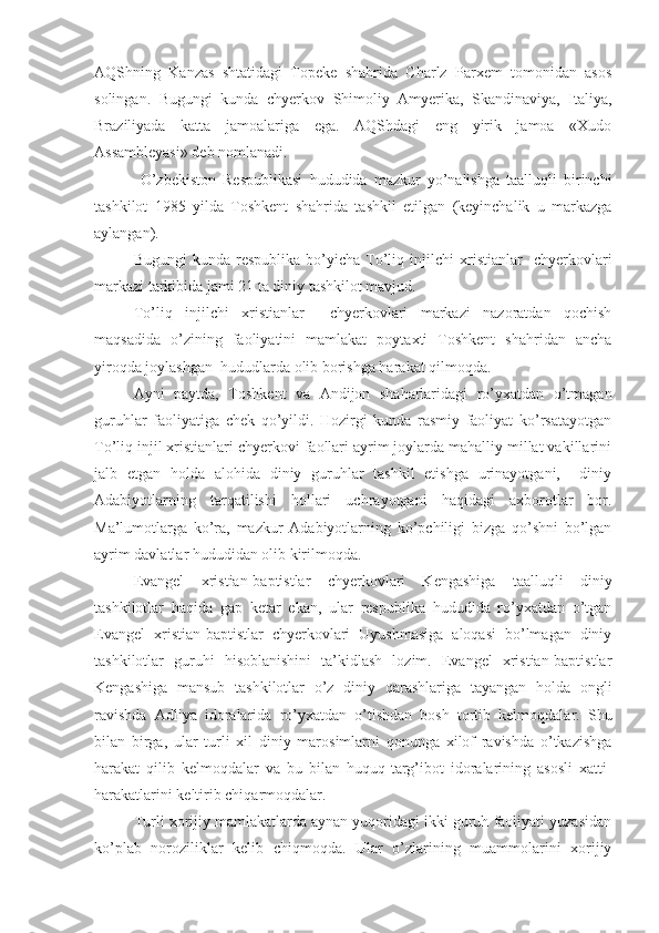 AQShning   Kanzas   shtatidagi   Topeke   shahrida   Charlz   Parxem   tomonidan   asos
solingan.   Bugungi   kunda   chyerkov   Shimoliy   Amyerika,   Skandinaviya,   Italiya,
Braziliyada   katta   jamoalariga   ega.   AQShdagi   eng   yirik   jamoa   «Xudo
Assambleyasi» deb nomlanadi.
  O’zbekiston   Respublikasi   hududida   mazkur   yo’nalishga   taalluqli   birinchi
tashkilot   1985   yilda   Toshkent   shahrida   tashkil   etilgan   (keyinchalik   u   markazga
aylangan). 
Bugungi   kunda  respublika   bo’yicha  To’liq   injilchi   xristianlar     chyerkovlari
markazi tarkibida jami 21 ta diniy tashkilot mavjud. 
To’liq   injilchi   xristianlar     chyerkovlari   markazi   nazoratdan   qochish
maqsadida   o’zining   faoliyatini   mamlakat   poytaxti   Toshkent   shahridan   ancha
yiroqda joylashgan  hududlarda olib borishga harakat qilmoqda.
Ayni   paytda,   Toshkent   va   Andijon   shaharlaridagi   ro’yxatdan   o’tmagan
guruhlar   faoliyatiga   chek   qo’yildi.   Hozirgi   kunda   rasmiy   faoliyat   ko’rsatayotgan
To’liq injil xristianlari chyerkovi faollari ayrim joylarda mahalliy millat vakillarini
jalb   etgan   holda   alohida   diniy   guruhlar   tashkil   etishga   urinayotgani,     diniy
Adabiyotlarning   tarqatilishi   hollari   uchrayotgani   haqidagi   axborotlar   bor.
Ma’lumotlarga   ko’ra,   mazkur   Adabiyotlarning   ko’pchiligi   bizga   qo’shni   bo’lgan
ayrim davlatlar hududidan olib kirilmoqda.
Evangel   xristian-baptistlar   chyerkovlari   Kengashiga   taalluqli   diniy
tashkilotlar   haqida   gap   ketar   ekan,   ular   respublika   hududida   ro’yxatdan   o’tgan
Evangel   xristian-baptistlar   chyerkovlari   Uyushmasiga   aloqasi   bo’lmagan   diniy
tashkilotlar   guruhi   hisoblanishini   ta’kidlash   lozim.   Evangel   xristian-baptistlar
Kengashiga   mansub   tashkilotlar   o’z   diniy   qarashlariga   tayangan   holda   ongli
ravishda   Adliya   idoralarida   ro’yxatdan   o’tishdan   bosh   tortib   kelmoqdalar.   Shu
bilan   birga,   ular   turli   xil   diniy   marosimlarni   qonunga   xilof   ravishda   o’tkazishga
harakat   qilib   kelmoqdalar   va   bu   bilan   huquq-targ’ibot   idoralarining   asosli   xatti-
harakatlarini keltirib chiqarmoqdalar.
Turli xorijiy mamlakatlarda aynan yuqoridagi ikki guruh faoliyati yuzasidan
ko’plab   noroziliklar   kelib   chiqmoqda.   Ular   o’zlarining   muammolarini   xorijiy 