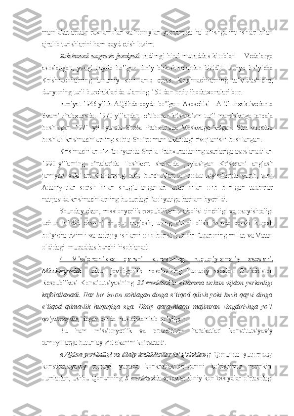 mamlakatlardagi raxnamolari va homiylari yordamida hal qilishga intilishlari bilan
ajralib turishlarini ham qayd etish lozim. 
Krishnani   anglash   jamiyati   qadimgi   hind   muqaddas   kitoblari   –   Vedalarga
asoslangan,   yangi   paydo   bo’lgan   diniy   birlashmalardan   biridir.   Dunyo   bo’yicha
Krishnachilarning   umumiy   soni   aniq   emas.   Krishnachilarning   ta’kidlashicha,
dunyoning turli burchaklarida ularning 150 dan ortiq ibodatxonalari bor.
Jamiyat 1966 yilda AQShda paydo bo’lgan. Asoschisi – A.Ch.Bxaktivedanta
Svami Prabxupada. 1970-yillardan   e’tiboran krishnaizm turli mamlakatga tarqala
boshlagan.   1971   yil   iyunda   Shrila   Prabxupada   Moskvaga   kelgan.   Shu   vaqtdan
boshlab krishnachilarning sobiq Sho’ro mamlakatidagi rivojlanishi boshlangan.
Krishnachilar o’z faoliyatida Shrila Prabxupadaning asarlariga asoslanadilar.
1990-yillarning   o’rtalarida   Toshkent   shahrida   joylashgan   Krishnani   anglash
jamiyati   vakillari   shaharning   turli   burchaklarida   ibodat   kiyimlarida   yurib,   turli
Adabiyotlar   sotish   bilan   shug’ullanganlar.   Ular   bilan   olib   borilgan   tadbirlar
natijasida krishnachilarning bu turdagi faoliyatiga barham byerildi.  
Shunday ekan, missionyerlik respublikamiz aholisi tinchligi va osoyishtaligi
uchun   tahdid   ekanini   chuqur   anglash,   uning   oldini   olish   hamda   qarshi   kurash
bo’yicha tizimli va tadrijiy ishlarni olib borish har bir fuqaroning millat va Vatan
oldidagi  muqaddas burchi hisoblanadi.
4   Missiоnеrlikka   qarshi   kurashning   huquqiy-amaliy   asоslari.
Missionyerlik     uchun   javobgarlik   masalasining   huquqiy   asoslari   O’zbekiston
Respublikasi   Konstitutsiyasining   31-moddasi da   «Hamma   uchun   vijdon   yerkinligi
kafolatlanadi. Har bir inson xohlagan dinga e’tiqod qilish yoki  hech qaysi  dinga
e’tiqod   qilmaslik   huquqiga   ega.   Diniy   qarashlarni   majburan   singdirishga   yo’l
qo’yilmaydi»,  degan qoida mustahkamlab qo’yilgan. 
Bu   ham   missionyerlik   va   prozelitizm   harakatlari   konstitutsiyaviy
tamoyillarga butunlay zid ekanini ko’rsatadi.
«Vijdon yerkinligi va diniy tashkilotlar to’g’risida» gi Qonunda  yuqoridagi
konstitutsiyaviy   tamoyil   yanada   konkretlashtirilganini   ko’rishimiz   mumkin.
Jumladan, ushbu Qonunning   5-moddasi da «Davlat  diniy konfessiyalar  o’rtasidagi 