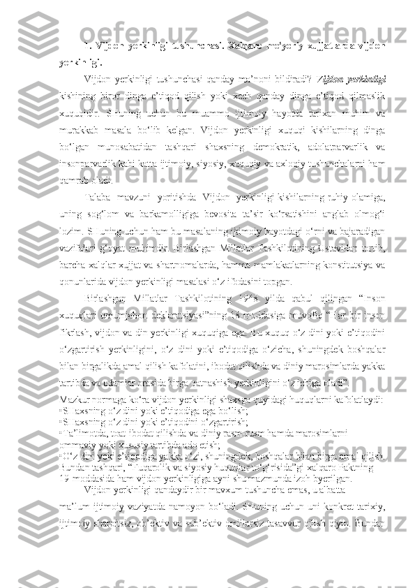 1.   Vijdon   yerkinligi   tushunchasi.   Xalqaro   me’yoriy   xujjatlarda   vijdon
yerkinligi.
Vijdon   yerkinligi   tushunchasi   qanday   ma’noni   bildiradi?   Vijdon   yerkinligi
kishining   biror   dinga   e’tiqod   qilish   yoki   xech   qanday   dinga   e’tiqod   qilmaslik
xuquqidir.   SHuning   uchun   bu   muammo   ijtimoiy   hayotda   tarixan   muhim   va
murakkab   masala   bo‘lib   kelgan.   Vijdon   yerkinligi   xuquqi   kishilarning   dinga
bo‘lgan   munosabatidan   tashqari   shaxsning   demokratik,   adolatparvarlik   va
insonparvarlik kabi katta ijtimoiy, siyosiy, xuquqiy va axloqiy tushunchalarni ham
qamrab oladi.
Talaba   mavzuni   yoritishda   Vijdon   yerkinligi kishilarning ruhiy olamiga,
uning   sog‘lom   va   barkamolligiga   bevosita   ta’sir   ko‘rsatishini   anglab   olmog‘i
lozim. SHuning uchun ham bu masalaning ijtimoiy hayotdagi o‘rni va bajaradigan
vazifalari   g‘oyat   muhimdir.   Birlashgan   Millatlar   Tashkilotining   Ustavidan   tortib,
barcha xalqlar xujjat va shartnomalarda, hamma mamlakatlarning konstitutsiya va
qonunlarida vijdon yerkinligi masalasi o‘z ifodasini topgan. 
Birlashgan   Millatlar   Tashkilotining   1948   yilda   qabul   qilingan   “Inson
xuquqlari   umumjahon   deklaratsiyasi”ning   18-moddasiga   muvofiq   “Har   bir   inson
fikrlash, vijdon va din yerkinligi xuquqiga ega. Bu xuquq o‘z dini yoki e’tiqodini
o‘zgartirish   yerkinligini,   o‘z   dini   yoki   e’tiqodiga   o‘zicha,   shuningdek   boshqalar
bilan birgalikda amal qilish kafolatini, ibodat qilishda va diniy marosimlarda yakka
tartibda va odamlar orasida birga qatnashish yerkinligini o‘z ichiga oladi”.
Mazkur normaga ko‘ra vijdon yerkinligi shaxsga quyidagi huquqlarni kafolatlaydi:
•SHaxsning o‘z dini yoki e’tiqodiga ega bo‘lish;
•SHaxsning o‘z dini yoki e’tiqodini o‘zgartirish;
•Ta’limotda, toat-ibodat qilishda va diniy rasm-rusm hamda marosimlarni 
ommaviy yoki xususiy tartibda ado etish;
•O‘z dini yoki e’tiqodiga yakka o‘zi, shuningdek, boshqalar bilan birga amal qilish.
Bundan tashqari, “Fuqarolik va siyosiy huquqlar to‘g‘risida”gi xalqaro Paktning 
19-moddasida ham vijdon yerkinligiga ayni shu mazmunda izoh byerilgan.
Vijdon yerkinligi qandaydir bir mavxum tushuncha emas, u albatta
ma’lum   ijtimoiy   vaziyatda   namoyon   bo‘ladi.   SHuning   uchun   uni   konkret   tarixiy,
ijtimoiy sharoitsiz, ob’ektiv va sub’ektiv omillarsiz tasavvur  qilish qiyin. Bundan 