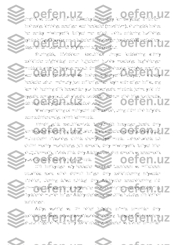 tinchlik   va   totuvlikni   qo’llab-quvvatlaydi.   Bir   diniy   konfessiyadagi   dindorlarni
boshqasiga   kiritishga   qaratilgan  xatti-harakatlar   (prozelitizm),  shuningdek   boshqa
har   qanday   missionyerlik   faoliyati   man   etiladi.   Ushbu   qoidaning   buzilishiga
aybdor bo’lgan shaxslar qonun hujjatlarida belgilangan javobgarlikka tortiladilar»,
degan qoida mustahkamlab qo’yilganini ta’kidlash zarur.
Shuningdek,   O’zbekiston   Respublikasi   Jinoyat   kodeksining   «Diniy
tashkilotlar   to’g’risidagi   qonun   hujjatlarini   buzish»   masalasiga   ba g’ ishlangan
moddasida «Bir konfessiyaga mansub dindorlarni boshqasiga kiritishga qaratilgan
xatti-harakatlar   (prozelitizm)   va   boshqa   missionyerlik   faoliyati,     shunday
harakatlar   uchun     ma’muriy   jazo   qo’llanilganidan   keyin   sodir   etilgan   bo’lsa,   eng
kam   ish   haqining   ellik   baravaridan   yuz   baravarigacha   miqdorda   jarima   yoki   olti
oygacha qamoq yoxud uch  yilgacha  ozodlikdan mahrum  qilish  bilan jazolanadi»,
deb belgilab qo’yilganini ham ta’kidlash zarur.
Missionyerlikning asl mohiyatini ochib tashlash, uning oldini olish bo’yicha
qator tadbirlar amalga oshirib kelinmoqda. 
Birinchi   galda   respublikamizda   faoliyat   olib   borayotgan   barcha   diniy
konfessiyalar  vakillarining uchrashuvlari, davra suhbatlari va boshqa shakllardagi
muloqotlarini   o’tkazishga   alohida   ahamiyat   byerilmoqda.   Uchrashuvlarda   tub
aholini   masihiy   mazhablariga   jalb   etmaslik,   diniy   missionyerlik   faoliyati   bilan
shuQullanmaslik, o’zbek tilida diniy Adabiyotlarni  chop etmaslik va tarqatmaslik
yuzasidan chora-tadbirlar belgilanmoqda.
Olib   borilayotgan   sa’y-harakatlar   natijasida   fuqarolararo   va   millatlararo
totuvlikka   raxna   solish   ehtimoli   bo’lgan   diniy   tashkilotlarning   ro’yxatdan
o’tishlari,   ularning   da’vat   ruhidagi   diniy   Adabiyotlar   tarqatishlarining   oldi
olinmoqda.   Jumladan,   diniy   matyeriallar   o’rganib   chiqilib,   missionyerlik   yo’lida
foydalanish mumkin   bo’lgan Adabiyotlar larning respublika hududiga olib kirilishi
taqiqlangan .
Adliya   vazirligi   va   Din   ishlari   bo’yicha   qo’mita   tomonidan   diniy
tashkilotlarni   davlat   ro’yxatidan   o’tkazishda   ularning   faoliyatini   har   tomonlama
chuqur   o’rganish   hamda   diniy   tashkilotlarning   rahbarlari   va   a’zolari   tomonidan 