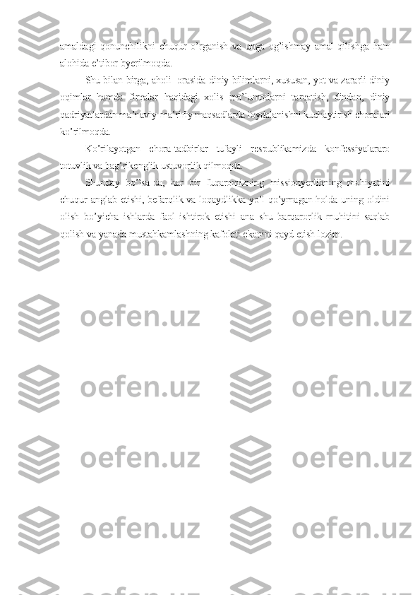 amaldagi   qonunchilikni   chuqur   o’rganish   va   unga   og’ishmay   amal   qilishga   ham
alohida e’tibor byerilmoqda.
Shu bilan birga, aholi  orasida diniy bilimlarni, xususan, yot va zararli diniy
oqimlar   hamda   firqalar   haqidagi   xolis   ma’lumotlarni   tarqatish,   dindan,   diniy
qadriyatlardan ma’naviy-ma’rifiy maqsadlarda foydalanishni kuchaytirish choralari
ko’rilmoqda.
Ko’rilayotgan   chora-tadbirlar   tufayli   respublikamizda   konfessiyalararo
totuvlik va bag’rikenglik ustuvorlik qilmoqda.
Shunday   bo’lsa-da,   har   bir   fuqaromizning   missionyerlikning   mohiyatini
chuqur anglab etishi, befarqlik va loqaydlikka yo’l qo’ymagan holda uning oldini
olish   bo’yicha   ishlarda   faol   ishtirok   etishi   ana   shu   barqarorlik   muhitini   saqlab
qolish va yanada mustahkamlashning kafolati ekanini qayd etish lozim. 