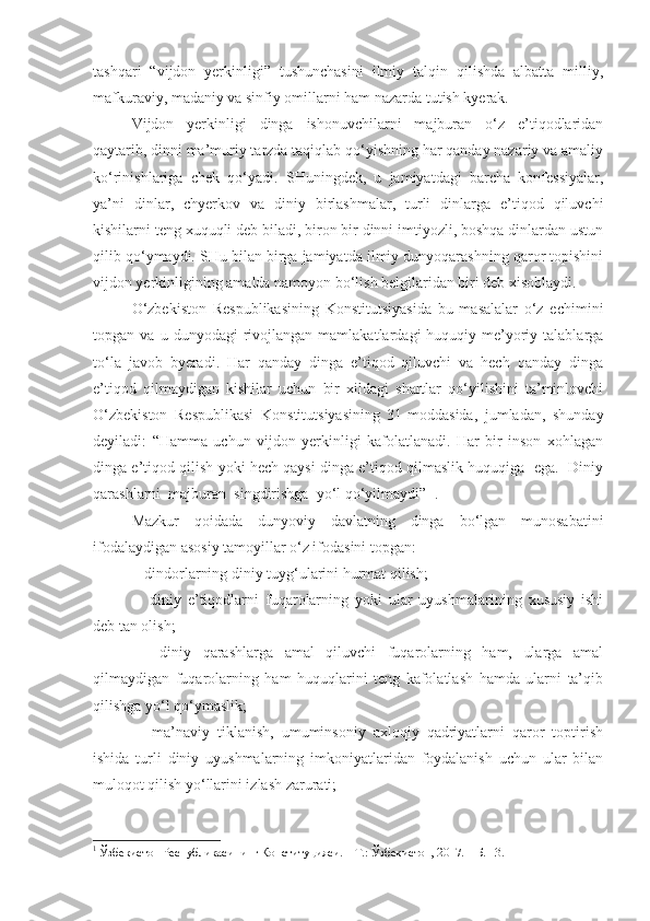 tashqari   “vijdon   yerkinligi”   tushunchasini   ilmiy   talqin   qilishda   albatta   milliy,
mafkuraviy, madaniy va sinfiy omillarni ham nazarda tutish kyerak.
Vijdon   yerkinligi   dinga   ishonuvchilarni   majburan   o‘z   e’tiqodlaridan
qaytarib, dinni ma’muriy tarzda taqiqlab qo‘yishning har qanday nazariy va amaliy
ko‘rinishlariga   chek   qo‘yadi.   SHuningdek,   u   jamiyatdagi   barcha   konfessiyalar,
ya’ni   dinlar,   chyerkov   va   diniy   birlashmalar,   turli   dinlarga   e’tiqod   qiluvchi
kishilarni teng xuquqli deb biladi, biron bir dinni imtiyozli, boshqa dinlardan ustun
qilib qo‘ymaydi. SHu bilan birga jamiyatda ilmiy dunyoqarashning qaror topishini
vijdon yerkinligining amalda namoyon bo‘lish belgilaridan biri deb xisoblaydi.
O‘zbekiston   Respublikasining   Konstitutsiyasida   bu   masalalar   o‘z   echimini
topgan  va   u   dunyodagi   rivojlangan   mamlakatlardagi   huquqiy-me’yoriy   talablarga
to‘la   javob   byeradi.   Har   qanday   dinga   e’tiqod   qiluvchi   va   hech   qanday   dinga
e’tiqod   qilmaydigan   kishilar   uchun   bir   xildagi   shartlar   qo‘yilishini   ta’minlovchi
O‘zbekiston   Respublikasi   Konstitutsiyasining   31-moddasida,   jumladan,   shunday
deyiladi:   “Hamma   uchun   vijdon   yerkinligi   kafolatlanadi.   Har   bir   inson   xohlagan
dinga e’tiqod qilish yoki hech qaysi dinga e’tiqod qilmaslik huquqiga  ega.  Diniy
qarashlarni  majburan  singdirishga  yo‘l qo‘yilmaydi”  1
.
Mazkur   qoidada   dunyoviy   davlatning   dinga   bo‘lgan   munosabatini
ifodalaydigan asosiy tamoyillar o‘z ifodasini topgan:
-  dindorlarning diniy tuyg‘ularini hurmat qilish;
-     diniy   e’tiqodlarni   fuqarolarning   yoki   ular   uyushmalarining   xususiy   ishi
deb tan olish;
-     diniy   qarashlarga   amal   qiluvchi   fuqarolarning   ham,   ularga   amal
qilmaydigan   fuqarolarning   ham   huquqlarini   teng   kafolatlash   hamda   ularni   ta’qib
qilishga yo‘l qo‘ymaslik;
-     ma’naviy   tiklanish,   umuminsoniy   axloqiy   qadriyatlarni   qaror   toptirish
ishida   turli   diniy   uyushmalarning   imkoniyatlaridan   foydalanish   uchun   ular   bilan
muloqot qilish yo‘llarini izlash zarurati;
1
  Ўзбекистон Республикасининг Конституцияси. – Т.: Ўзбекистон, 2017. – Б. 13. 