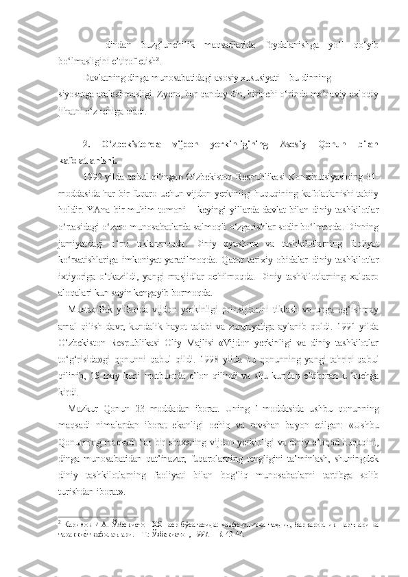 -     dindan   buzg‘unchilik   maqsadlarida   foydalanishga   yo‘l   qo‘yib
bo‘lmasligini e’tirof etish 2
.
Davlatning dinga munosabatidagi asosiy xususiyati – bu dinning
siyosatga aralashmasligi. Zyero, har qanday din, birinchi o‘rinda ma’naviy-axloqiy
jihatni o‘z ichiga oladi.
2.   O‘zbekistonda   vijdon   yerkinligining   Asosiy   Qonun   bilan
kafolatlanishi.
1992 yilda qabul qilingan O‘zbekiston Respublikasi Konstitutsiyasining 31-
moddasida har bir fuqaro uchun vijdon yerkinligi huquqining kafolatlanishi tabiiy
holdir.   YAna   bir   muhim   tomoni   –   keyingi   yillarda   davlat   bilan   diniy   tashkilotlar
o‘rtasidagi o‘zaro munosabatlarda salmoqli o‘zgarishlar sodir bo‘lmoqda. Dinning
jamiyatdagi   o‘rni   tiklanmoqda.   Diniy   uyushma   va   tashkilotlarning   faoliyat
ko‘rsatishlariga   imkoniyat   yaratilmoqda.   Qator   tarixiy   obidalar   diniy   tashkilotlar
ixtiyoriga   o‘tkazildi,   yangi   masjidlar   ochilmoqda.   Diniy   tashkilotlarning   xalqaro
aloqalari kun sayin kengayib bormoqda.
Mustaqillik   yillarida   vijdon   yerkinligi   prinsiplarini   tiklash   va   unga   og‘ishmay
amal   qilish   davr,   kundalik   hayot   talabi   va   zaruriyatiga   aylanib   qoldi.   1991   yilda
O‘zbekiston   Respublikasi   Oliy   Majlisi   «Vijdon   yerkinligi   va   diniy   tashkilotlar
to‘g‘risida»gi   qonunni   qabul   qildi.   1998   yilda   bu   qonunning   yangi   tahriri   qabul
qilinib,   15   may   kuni   matbuotda   e’lon   qilindi   va   shu   kundan   e’tiboran   u   kuchga
kirdi.
Mazkur   Qonun   23   moddadan   iborat.   Uning   1-moddasida   ushbu   qonunning
maqsadi   nimalardan   iborat   ekanligi   ochiq   va   ravshan   bayon   etilgan:   « Ushbu
Qonunning maqsadi har bir shaxsning vijdon yerkinligi va diniy e’tiqod huquqini,
dinga   munosabatidan   qat’inazar,   fuqarolarning   tengligini   ta’minlash,   shuningdek
diniy   tashkilotlarning   faoliyati   bilan   bog‘liq   munosabatlarni   tartibga   solib
turishdan iborat » .
2
  Каримов   И.А.  Ўзбекистон  XXI  аср  бўсағасида:   хавфсизликка  таҳдид,  барқарорлик  шартлари  ва
тараққиеgт кафолатлари. – Т.: Ўзбекистон, 1997. – Б. 43-44. 