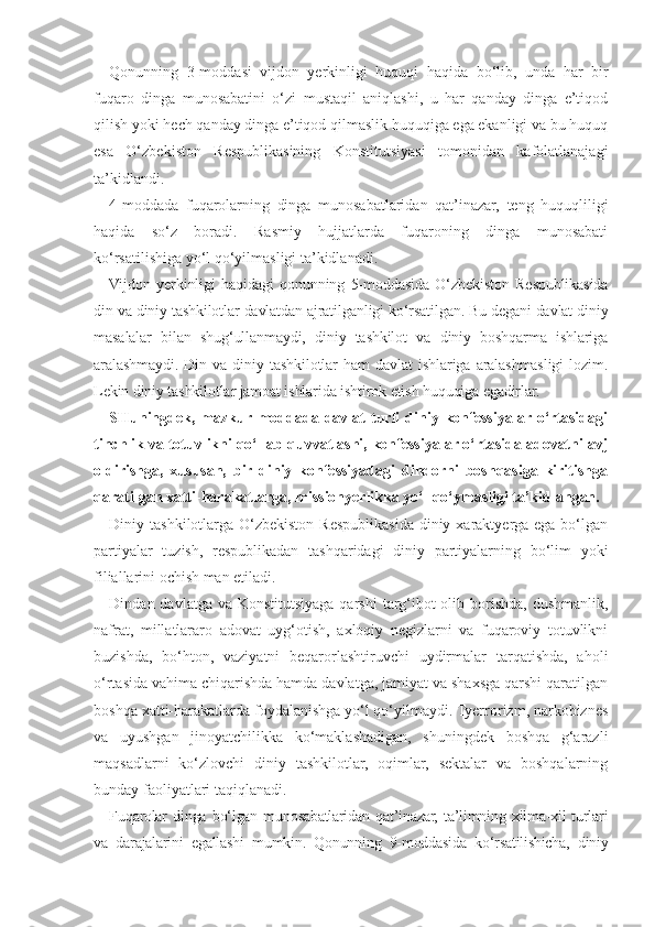 Qonunning   3-moddasi   vijdon   yerkinligi   huquqi   haqida   bo‘lib,   un da   har   bir
fuqaro   dinga   munosabatini   o‘zi   mustaqil   aniqlashi,   u   har   qanday   dinga   e’tiqod
qilish yoki hech qanday dinga e’tiqod qilmaslik huquqiga ega ekanligi va bu huquq
esa   O‘zbekiston   Respublikasining   Konstitutsiyasi   tomonidan   kafolatlanajagi
ta’kidlandi.
4-moddada   fuqarolarning   dinga   munosabatlaridan   qat’inazar,   teng   huquqliligi
haqida   so‘z   boradi.   Rasmiy   hujjatlarda   fuqaroning   dinga   munosabati
ko‘rsatilishiga yo‘l qo‘yilmasligi ta’kidlanadi.
Vijdon   yerkinligi   haqidagi   qonunning   5-moddasida   O‘zbekiston   Respublikasida
din va diniy tashkilotlar davlatdan ajratilganligi ko‘rsatilgan. Bu degani davlat diniy
masalalar   bilan   shug‘ullanmaydi,   diniy   tashkilot   va   diniy   boshqarma   ishlariga
aralashmaydi.   Din   va   diniy   tashkilotlar   ham   davlat   ishlariga   aralashmasligi   lozim.
Lekin diniy tashkilotlar jamoat ishlarida ishtirok etish huquqiga egadirlar.
SHuningdek,  mazkur moddada  davlat  turli   diniy  konfessiyalar o‘rtasidagi
tinchlik va totuvlikni qo‘llab-quvvatlashi, konfessiyalar o‘rtasida adovatni avj
oldirishga,   xususan,   bir   diniy   konfessiyadagi   dindorni   boshqasiga   kiritishga
qaratilgan xatti-harakatlarga, missionyerlikka yo‘l qo‘ymasligi ta’kidlangan.
Diniy tashkilotlarga  O‘zbekiston  Respublikasida  diniy  xaraktyerga ega  bo‘lgan
partiyalar   tuzish,   respublikadan   tashqaridagi   diniy   partiyalarning   bo‘lim   yoki
filiallarini ochish man etiladi.
Dindan davlatga va Konstitutsiyaga qarshi  targ‘ibot  olib borishda, dushmanlik,
nafrat,   millatlararo   adovat   uyg‘otish,   axloqiy   negizlarni   va   fuqaroviy   totuvlikni
buzishda,   bo‘hton,   vaziyatni   beqarorlashtiruvchi   uydirmalar   tarqatishda,   aholi
o‘rtasida vahima chiqarishda hamda davlatga, jamiyat va shaxsga qarshi qaratilgan
boshqa xatti-harakatlarda foydalanishga yo‘l qo‘yilmaydi. Tyerrorizm, narkobiznes
va   uyushgan   jinoyatchilikka   ko‘maklashadigan,   shuningdek   boshqa   g‘arazli
maqsadlarni   ko‘zlovchi   diniy   tashkilotlar,   oqimlar,   sektalar   va   boshqalarning
bunday faoliyatlari taqiqlanadi.
Fuqarolar   dinga   bo‘lgan   munosabatlaridan   qat’inazar,   ta’limning   xilma-xil   turlari
va   darajalarini   egallashi   mumkin.   Qonunning   9-moddasida   ko‘rsatilishicha,   diniy 