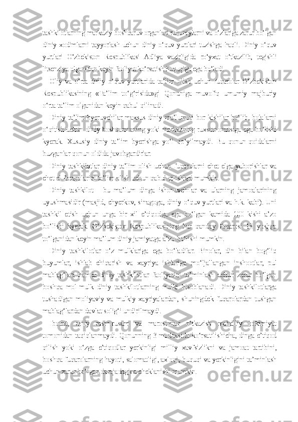 tashkilotlarning markaziy boshqaruv organlari ruhoniylarni va o‘zlariga zarur bo‘lgan
diniy   xodimlarni   tayyorlash   uchun   diniy   o‘quv   yurtlari   tuzishga   haqli.   Diniy   o‘quv
yurtlari   O‘zbekiston   Respublikasi   Adliya   vazirligida   ro‘yxat   o‘tkazilib,   tegishli
litsenziya olganidan keyin faoliyat ko‘rsatish huquqiga ega bo‘ladi.
Oliy   va   o‘rta   diniy   o‘quv   yurtlarida   ta’lim   olish   uchun   fuqarolar   O‘zbekiston
Respublikasining   «Ta’lim   to‘g‘risida»gi   Qonuniga   muvofiq   umumiy   majburiy
o‘rta ta’lim olganidan keyin qabul qilinadi.
Diniy ta’lim byeruvchilar maxsus diniy ma’lumoti bor kishilar bo‘lib, bolalarni
o‘qitish uchun diniy boshqarmaning yoki markazning ruxsatnomasiga ega bo‘lishi
kyerak.   Xususiy   diniy   ta’lim   byerishga   yo‘l   qo‘yilmaydi.   Bu   qonun-qoidalarni
buzganlar qonun oldida javobgardirlar.
Diniy tashkilotlar  diniy ta’lim  olish uchun fuqarolarni  chet  elga yuborishlar  va
chet el fuqarolarini ta’lim olish uchun qabul qilishlari mumkin.
Diniy   tashkilot   -   bu   ma’lum   dinga   ishonuvchilar   va   ularning   jamoalarining
uyushmasidir  (masjid, chyerkov, sinagoga, diniy o‘quv yurtlari  va h.k. kabi). Uni
tashkil   etish   uchun   unga   bir   xil   e’tiqodga   ega   bo‘lgan   kamida   100   kishi   a’zo
bo‘lishi   kyerak.   O‘zbekiston   Respublikasining   har   qanday   fuqarosi   18   yoshga
to‘lganidan keyin ma’lum diniy jamiyatga a’zo bo‘lishi mumkin.
Diniy   tashkilotlar   o‘z   mulklariga   ega   bo‘ladilar.   Binolar,   din   bilan   bog‘liq
buyumlar,   ishlab   chiqarish   va   xayriya   ishlariga   mo‘ljallangan   inshootlar,   pul
mablag‘lari   hamda   diniy   tashkilotlar   faoliyatini   ta’minlash   uchun   zarur   bo‘lgan
boshqa   mol-mulk   diniy   tashkilotlarning   mulki   hisoblanadi.   Diniy   tashkilotlarga
tushadigan   moliyaviy   va   mulkiy   xayriyalardan,   shuningdek   fuqarolardan   tushgan
mablag‘lardan davlat solig‘i undirilmaydi.
Ibodat,   diniy   rasm-rusum   va   marosimlar   o‘tkazish   mahalliy   hokimiyat
tomonidan taqiqlanmaydi. Qonunning 3-moddasida ko‘rsatilishicha, dinga e’tiqod
qilish   yoki   o‘zga   e’tiqodlar   yerkinligi   milliy   xavfsizlikni   va   jamoat   tartibini,
boshqa fuqarolarning hayoti, salomatligi, axloqi, huquqi va yerkinligini ta’minlash
uchun zarur bo‘lgan darajadagina cheklanishi mumkin. 