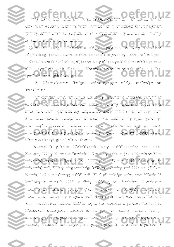 Diniy   tashkilotlar   fuqarolarni   ishga   olishga   haqlidirlar.   Ular   davlat,   jamoat
korxonalari va tashkilotlarining ishchi xizmatchilari bilan baravar soliq to‘laydilar,
ijtimoiy   ta’minlanish   va   sug‘urta   qilish   xizmatlaridan   foydalanadilar.   Umumiy
asosda nafaqa olishga haqlidirlar.
Qonunning   oxirgi   23-moddasida   «Vijdon   yerkinligi   va   diniy   tashkilotlar
to‘g‘risida»gi qonunni buzgan kishilar qonun oldida javob byerishlari ko‘rsatilgan.
Konstitutsiyada hurfikrlilik, vijdon va diniy e’tiqod yerkinligi masalalariga katta
e’tibor   byerilgan.   Unda   dinning   tarbiyaviy   ahamiyatiga   yanada   ko‘proq   e’tibor
byerilishi lozimligi ko‘rsatilgan.
3.   O‘zbekistonda   faoliyat   ko‘rsatayotgan   diniy   konfessiya   va
tashkilotlar.
Tarixdan ma’lumki, har qanday davlatning barqarorligi undagi xalqlar, millat
va   elatlarning   huquq   va   yerkinliklari   faqatgina   qonuniy   hujjatlarda   belgilanishiga
emas, balki ularning amalda qay darajada o‘z tasdig‘ini topishiga ham bog‘liqdir.
SHu   nuqtai   nazardan   qaraganda,   mamlakatimizda   fuqarolarning   vijdon   yerkinligi
bilan   bog‘liq   huquqlari   nafaqat   qonun   bilan   mustahkamlab   qoyilgani,   balki
amaliyotda   uning   asosiy   tamoyillariga   qat’iy   rioya   qilinayotgani   hayotiy   dalillar
bilan tasdiqlanayotganini ta’kidlash zarur.
Mustaqillik   yillarida   O‘zbekistonda   diniy   tashkilotlarning   soni   o‘sdi.
Xususan, 1990 yilda respublikamizda 119 ta diniy tashkilot (89 ta islomiy va 30 ta
noislomiy)   mavjud   bo‘lgan   bo‘lsa,   1991   yilda   179   taga   (146   islomiy   va   33
noislomiy) etdi, 2008 yilning sentabriga kelib esa, ularning soni 2228 tani (2049 ta
islomiy,   179   ta   noislomiy)   tashkil   etdi.   2014   yil   holatiga   ko‘ra,   respublikada   16
konfessiyaga   mansub   2223   ta   diniy   tashkilot,   shu   jumladan,   O‘zbekiston
musulmonlar   iidorasi,   Qoraqalpog‘iston   musulmonlari   qoziyati,   O‘zbekiston
musulmonlari idorasining viloyatlar va Toshkent shahridagi vakilliklari, Toshkent
islom instituti, 9 ta madrasa, 2037 tamasjid, Rus Pravoslav chyerkovi, Toshkent va
O‘zbekiston   eparxiyasi,   Pravoslav   seminariyasi,   Rim-katolik   markazi,   Evangel
xristian-baptistlar   chyerkovlari   uyushmasi,   To‘liq   injil   xristianlar   chyerkovlari
markazi,   Protestant   seminariyasi,   Bibliya   jamiyati,   151   ta   xristian   chyerkovi,   8 