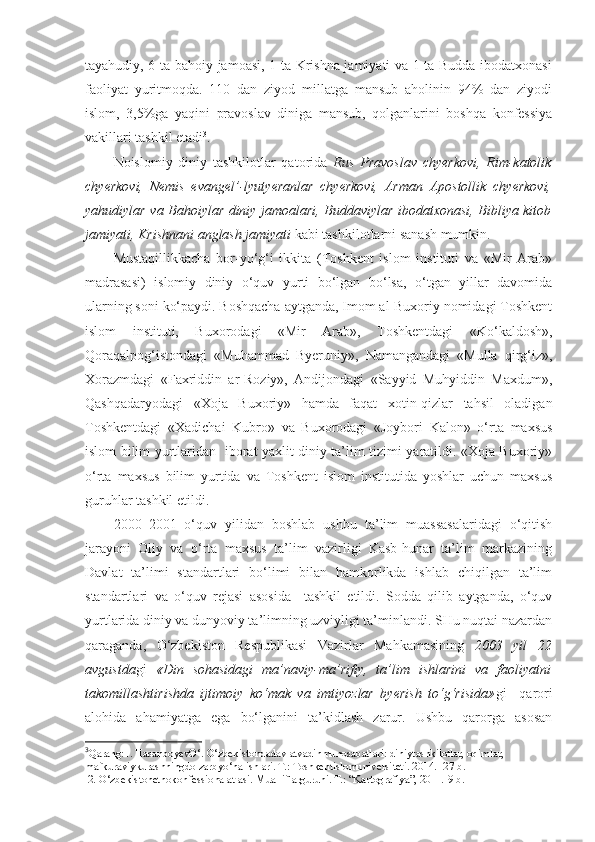 tayahudiy, 6 ta bahoiy jamoasi, 1 ta Krishna jamiyati va 1 ta Budda ibodatxonasi
faoliyat   yuritmoqda.   110   dan   ziyod   millatga   mansub   aholinin   94%   dan   ziyodi
islom,   3,5%ga   yaqini   pravoslav   diniga   mansub,   qolganlarini   boshqa   konfessiya
vakillari tashkil etadi 3
.
Noislomiy   diniy   tashkilotlar   qatorida   Rus   Pravoslav   chyerkovi,   Rim-katolik
chyerkovi,   Nemis   evangel’-lyutyeranlar   chyerkovi,   Arman   Apostollik   chyerkovi,
yahudiylar va Bahoiylar diniy jamoalari, Buddaviylar ibodatxonasi, Bibliya kitob
jamiyati, Krishnani anglash jamiyati  kabi tashkilotlarni sanash mumkin. 
Mustaqillikkacha   bor-yo‘g‘i   ikkita   (Toshkent   islom   instituti   va   «Mir   Arab»
madrasasi)   islomiy   diniy   o‘quv   yurti   bo‘lgan   bo‘lsa,   o‘tgan   yillar   davomida
ularning soni ko‘paydi. Boshqacha aytganda, Imom al-Buxoriy nomidagi Toshkent
islom   instituti,   Buxorodagi   «Mir   Arab»,   Toshkentdagi   «Ko‘kaldosh»,
Qoraqalpog‘istondagi   «Muhammad   Byeruniy»,   Namangandagi   «Mulla   qirg‘iz»,
Xorazmdagi   «Faxriddin   ar-Roziy»,   Andijondagi   «Sayyid   Muhyiddin   Maxdum»,
Qashqadaryodagi   «Xoja   Buxoriy»   hamda   faqat   xotin-qizlar   tahsil   oladigan
Toshkentdagi   «Xadichai   Kubro»   va   Buxorodagi   «Joybori   Kalon»   o‘rta   maxsus
islom bilim yurtlaridan   iborat yaxlit diniy ta’lim tizimi yaratildi. «Xoja Buxoriy»
o‘rta   maxsus   bilim   yurtida   va   Toshkent   islom   institutida   yoshlar   uchun   maxsus
guruhlar tashkil etildi.
2000–2001   o‘quv   yilidan   boshlab   ushbu   ta’lim   muassasalaridagi   o‘qitish
jarayoni   Oliy   va   o‘rta   maxsus   ta’lim   vazirligi   Kasb-hunar   ta’lim   markazining
Davlat   ta’limi   standartlari   bo‘limi   bilan   hamkorlikda   ishlab   chiqilgan   ta’lim
standartlari   va   o‘quv   rejasi   asosida     tashkil   etildi.   Sodda   qilib   aytganda,   o‘quv
yurtlarida diniy va dunyoviy ta’limning uzviyligi ta’minlandi. SHu nuqtai nazardan
qaraganda,   O‘zbekiston   Respublikasi   Vazirlar   Mahkamasining   2003   yil   22
avgustda gi   «Din   sohasidagi   ma’naviy-ma’rifiy,   ta’lim   ishlarini   va   faoliyatni
takomillashtirishda   ijtimoiy   ko‘mak   va   imtiyozlar   byerish   to‘g‘risida» gi     qarori
alohida   ahamiyatga   ega   bo‘lganini   ta’kidlash   zarur.   Ushbu   qarorga   asosan
3
Qarang:1. HasanboyevО‘. О‘zbekistondadavlatvadinmunosabatlari: diniytashkilotlar, oqimlar, 
mafkuraviykurashningdolzarbyо‘nalishlari. T.: Toshkentislomuniversiteti. 2014.- 27 b.
 2. О‘zbekistonetnokonfessionalatlasi. Mualliflarguruhi. T.: “Kartografiya”, 2011.-9 b. 