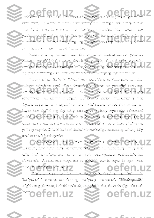 Toshkent islom instituti va o‘rta maxsus islom bilim yurtlarida joriy etilgan ta’lim
standartlari, o‘quv rejalari  hamda  talabalarning qabul   qilingan davlat   meyorlariga
muvofiq   diniy   va   dunyoviy   bilimlar   olayotganini   inobatga   olib,   mazkur   o‘quv
yurtlarining   bitiruvchilariga   byeriladigan   diplomlar   davlat   ta’lim   hujjati   sifatida
e’tirof   etildi.   SHu   bilan   birga,   unga   ega   bo‘lgan   shaxslarga   davlat   oliy   ta’lim
tizimida o‘qishni davom ettirish huquqi byerildi.
Fuqarolarga   haj   ibodatini   ado   etishlari   uchun   barchasharoitlar   yaratildi.
Xususan, mustabid sho‘ro tuzumi davrida har yili uch, to‘rt kishiga haj ziyoratini
amalga oshirishga ruxsat byerilgan bo‘lsa, hozirda yiliga besh mingdan ortiq kishi
haj qilish, to‘rt ming kishi umra amalini bajarish imkoniyatiga ega bo‘lmoqda. 
Bularning   bari   Xel’sinki   YAkunlovchi   akti,   Vena   va   Kopengagenda   qabul
qilingan   hujjatlarda   qayd   etilgan   shaxsning   vijdon   va   din   yerkinligi   borasidagi
tamoyillarga   to‘la   muvofiq   keladi.   Lekin   ming   afsuski,   yuqorida   zikr   etilgan
yerkinliklarni   suiiste’mol   qiladigan,   ulardan   o‘z   g‘arazli   maqsadlari   yo‘lida
foydalanadiganlar ham mavjud. Prezidentimiz ta’kidlaganlaridek: «Biz din bundan
buyon   ham   aholini   eng   oliy   ruhiy,   axloqiy   va   madaniy   myerosdan   bahramand
qilishi   tarafdorimiz.   Lekin   biz   hech   qachon   diniy   da’vatlar   hokimiyat   uchun
kurashga, siyosat, iqtisodiyot va qonunchilikka aralashish uchun bayroq bo‘lishiga
yo‘l qoymaymiz. CHunki bu holni davlatimiz xavfsizligi, barqarorligi uchun jiddiy
xavf-xatar deb hisoblaymiz».
Bugun   O‘zbekiston   diniy   bag‘rikenglik   va   murosa     borasida   nafaqat   MDH
davlatlari,   balki   butun   dunyoga   namuna   bo‘lmoqda.   Bu   haqda   dunyo   miqyosida
katta   obro‘   va   nufuzga   ega   insonlar   ham   yurtimizga   ziyoratlari   vaqtida   ta’kidlab
o‘tmoqdalar.   Albatta,   xalqimizga   xos   bu   xislat   bir   zumda   paydo   bo‘lgan   emas,
balki uzoq tarixiy asoslariga ega.
Missiоnеrlik   va   prоzеlitizmning   mazmun-mоhiyati   hamda   missiоnеrlik
faоliyatlarini   amalga   оshirishning   mоliyaviy   manbalari.   “ Missionyerlik ”
to’g’risida gapirganda, birinchi navbatda, uning kelib chiqishi va rivojiga to’xtalish
lozim. 