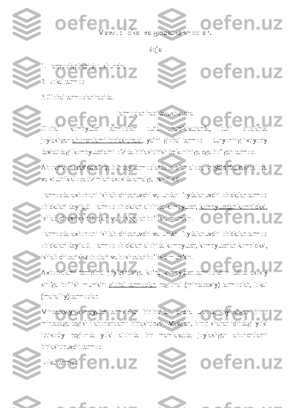 Mavzu:Lokal va global tarmoqlar.
Reja
1. Tarmoqlar haqida tushuncha
2. Lokal tarmoq
3.Global tarmoqlar haqida.
Tarmoqlar haqida tushuncha
Global   kompyuter   tarmoqlari   turli   mamlakatlarda,   turli   qit'alarda
joylashgan   abonentlarni   birlashtiradi ,   ya’ni   global   tarmoq   –   dunyoning   ixtiyoriy
davlatidagi kompyuterlarni o’zida birlashtirish imkoniniga ega bo’lgan tarmoq.
Abonentlar orasida aloqa bunday tarmoqlarda telefon aloqa liniyalarda, radioaloqa
va sputnik aloqa tizimlari asosida amalga oshiriladi.
Tarmoqda   axborotni   ishlab   chiqaruvchi   va   undan   foydalanuvchi   ob'ektlar   tarmoq
ob'ektlari deyiladi. Tarmoq ob'ektlari alohida kompyuter,   kompyuterlar kompleksi ,
ishlab chiqarish robotlari va boshqalar bo’lishi mumkin.  
Tarmoqda   axborotni   ishlab   chiqaruvchi   va   undan   foydalanuvchi   ob'ektlar   tarmoq
ob'ektlari deyiladi. Tarmoq ob'ektlari alohida kompyuter, kompyuterlar kompleksi,
ishlab chiqarish robotlari va boshqalar bo’lishi mumkin.  
Axborotlarni   territorial   joylashuviga   ko’ra   kompyu ter   tarmoqlarini   uchta   asosiy
sinfga   bo’lish   mumkin:   global   tarmoqlar ,   regional   (mintaqaviy)   tarmoqlar,   lokal
(mahalliy) tarmoqlar.
Mintaqaviy   kompyuter   tarmoqlari   bir-biridan   ancha   uzoqda   joylashgan   biror
mintaqaga   tegishli   abonentlarni   birlashtiradi.   Masalan,   biror   shahar   ichidagi   yoki
iqtisodiy   regionda   yoki   alohida   bir   mamlakatda   joylashgan   abonentlarni
birlashtiruvchi tarmoq.
Lokal tarmoq 