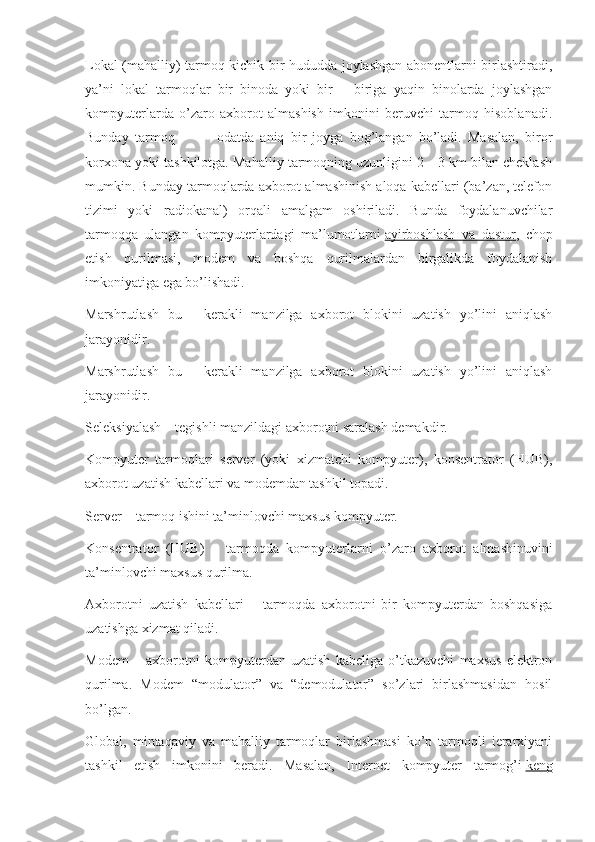 Lokal (mahalliy) tarmoq kichik bir hududda joylashgan abonentlarni birlashtiradi,
ya’ni   lokal   tarmoqlar   bir   binoda   yoki   bir   –   biriga   yaqin   binolarda   joylashgan
kompyuterlarda   o’zaro   axborot   almashish   imkonini   beruvchi   tarmoq   hisoblanadi.
Bunday   tarmoq                   odatda   aniq   bir   joyga   bog’langan   bo’ladi.   Masalan,   biror
korxona yoki tashkilotga. Mahalliy tarmoqning uzunligini 2—3 km bilan cheklash
mumkin. Bunday tarmoqlarda axborot almashinish aloqa kabellari (ba’zan, telefon
tizimi   yoki   radiokanal)   orqali   amalgam   oshiriladi.   Bunda   foydalanuvchilar
tarmoqqa   ulangan   kompyuterlardagi   ma’lumotlarni   ayirboshlash   va   dastur ,   chop
etish   qurilmasi,   modem   va   boshqa   qurilmalardan   birgalikda   foydalanish
imkoniyatiga ega bo’lishadi.  
Marshrutlash   bu   -   kerakli   manzilga   axborot   blokini   uzatish   yo’lini   aniqlash
jarayonidir.
Marshrutlash   bu   -   kerakli   manzilga   axborot   blokini   uzatish   yo’lini   aniqlash
jarayonidir.
Seleksiyalash – tegishli manzildagi axborotni saralash demakdir.
Kompyuter   tarmoqlari   server   (yoki   xizmatchi   kompyuter),   konsentrator   (HUB),
axborot uzatish kabellari va modemdan tashkil topadi.
Server – tarmoq ishini ta’minlovchi maxsus kompyuter.
Konsentrator   (HUB)   –   tarmoqda   kompyuterlarni   o’zaro   axborot   almashinuvini
ta’minlovchi maxsus qurilma.
Axborotni   uzatish   kabellari   –   tarmoqda   axborotni   bir   kompyuterdan   boshqasiga
uzatishga xizmat qiladi.
Modem   –   axborotni   kompyuterdan   uzatish   kabeliga   o’tkazuvchi   maxsus   elektron
qurilma.   Modem   “modulator”   va   “demodulator”   so’zlari   birlashmasidan   hosil
bo’lgan.  
Global,   mintaqaviy   va   mahalliy   tarmoqlar   birlashmasi   ko’p   tarmoqli   ierarxiyani
tashkil   etish   imkonini   beradi.   Masalan,   Internet   kompyuter   tarmog’i   keng 