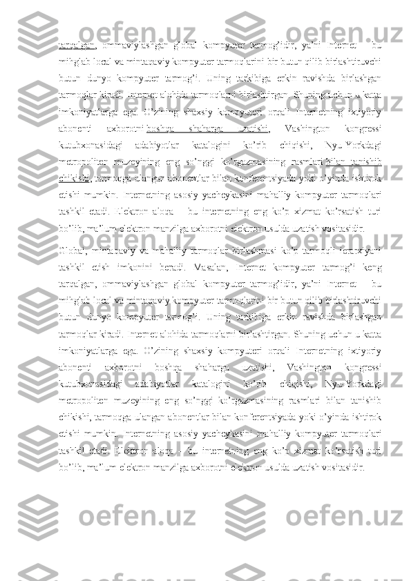 tarqalgan ,   ommaviylashgan   global   kompyuter   tarmog’idir,   ya’ni   Internet   –   bu
mihglab local va mintaqaviy kompyuter tarmoqlarini bir butun qilib birlashtiruvchi
butun   dunyo   kompyuter   tarmog’i.   Uning   tarkibiga   erkin   ravishda   birlashgan
tarmoqlar kiradi. Internet alohida tarmoqlarni birlashtirgan. Shuning uchun u katta
imkoniyatlarga   ega.   O’zining   shaxsiy   kompyuteri   orqali   Internetning   ixtiyoriy
abonenti   axborotni   boshqa   shaharga   uzatishi ,   Vashington   kongressi
kutubxonasidagi   adabiyotlar   katalogini   ko’rib   chiqishi,   Nyu-Yorkdagi
metropoliten   muzeyining   eng   so’nggi   ko’rgazmasining   rasmlari   bilan   tanishib
chikishi , tarmoqga ulangan abonentlar bilan konferentsiyada yoki o’yinda ishtirok
etishi   mumkin.   Internetning   asosiy   yacheykasini   mahalliy   kompyuter   tarmoqlari
tashkil   etadi.   Elektron   aloqa   –   bu   internetning   eng   ko’p   xizmat   ko’rsatish   turi
bo’lib, ma’lum elektron manzilga axborotni elektron usulda uzatish vositasidir.
Global,   mintaqaviy   va   mahalliy   tarmoqlar   birlashmasi   ko’p   tarmoqli   ierarxiyani
tashkil   etish   imkonini   beradi.   Masalan,   Internet   kompyuter   tarmog’i   keng
tarqalgan,   ommaviylashgan   global   kompyuter   tarmog’idir,   ya’ni   Internet   –   bu
mihglab local va mintaqaviy kompyuter tarmoqlarini bir butun qilib birlashtiruvchi
butun   dunyo   kompyuter   tarmog’i.   Uning   tarkibiga   erkin   ravishda   birlashgan
tarmoqlar kiradi. Internet alohida tarmoqlarni birlashtirgan. Shuning uchun u katta
imkoniyatlarga   ega.   O’zining   shaxsiy   kompyuteri   orqali   Internetning   ixtiyoriy
abonenti   axborotni   boshqa   shaharga   uzatishi,   Vashington   kongressi
kutubxonasidagi   adabiyotlar   katalogini   ko’rib   chiqishi,   Nyu-Yorkdagi
metropoliten   muzeyining   eng   so’nggi   ko’rgazmasining   rasmlari   bilan   tanishib
chikishi, tarmoqga ulangan abonentlar bilan konferentsiyada yoki o’yinda ishtirok
etishi   mumkin.   Internetning   asosiy   yacheykasini   mahalliy   kompyuter   tarmoqlari
tashkil   etadi.   Elektron   aloqa   –   bu   internetning   eng   ko’p   xizmat   ko’rsatish   turi
bo’lib, ma’lum elektron manzilga axborotni elektron usulda uzatish vositasidir. 