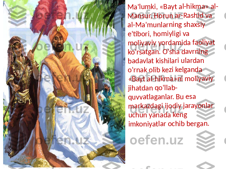 M	a	'lu	m	ki	, 	«	Ba	y	t a	l-	hi	k	m	a	»	 a	l-	
M	a	n	su	r, H	o	ru	n	 a	r-	R	a	sh	id 	v	a 	
al	-M	a'	m	u	n	la	rn	in	g	 s	h	ax	siy	 	
e'	ti	b	or	i,	 h	o	m	iyl	ig	i 	va	 	
m	o	liy	a	v	iy	 y	o	rd	a	m	id	a	 fa	o	li	y	at	 	
ko	'r	sat	g	a	n.	 O	'sh	a	 d	a	v	rn	in	g 	
ba	d	a	v	la	t 	ki	shi	la	ri u	lar	d	a	n 	
o'	rn	a	k	 o	li	b	 k	e	zi	 k	e	lg	an	d	a	 	
«B	a	y	t 	a	l-h	ikm	a	»n	i m	o	liy	a	vi	y	 	
jih	a	tda	n	 q	o	'lla	b	-	
qu	v	v	a	tla	g	a	n	la	r.	 B	u	 e	sa	 	
m	a	rk	a	zd	a	g	i 	ijo	d	iy 	ja	ra	y	o	n	la	r 	
uc	h	u	n	 y	a	n	ad	a	 k	e	n	g	 	
im	k	o	n	iy	a	tl	ar	 o	c	h	ib	 b	e	rga	n	. 