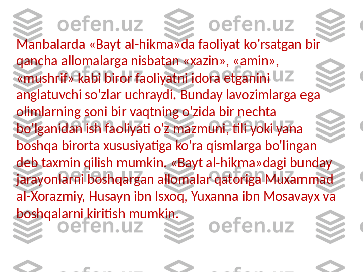 Manbalarda «Bayt al-hikma»da faoliyat ko'rsatgan bir 
qancha allomalarga nisbatan «xazin», «amin», 
«mushrif» kabi biror faoliyatni idora etganini 
anglatuvchi so'zlar uchraydi. Bunday lavozimlarga ega 
olimlarning soni bir vaqtning o'zida bir nechta 
bo'lganidan ish faoliyati o'z mazmuni, tili yoki yana 
boshqa birorta xususiyatiga ko'ra qismlarga bo'lingan 
deb taxmin qilish mumkin. «Bayt al-hikma»dagi bunday 
jarayonlarni boshqargan allomalar qatoriga Muxammad 
al-Xorazmiy, Husayn ibn Isxoq, Yuxanna ibn Mosavayx va 
boshqalarni kiritish  mumkin. 