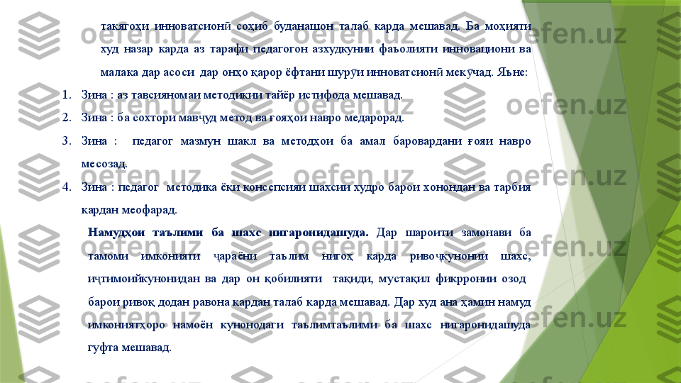 такягоҳи  инноватсион   соҳиб  буданашон  талаб  карда  мешавад.  Ба  моҳияти ӣ
худ  назар  карда  аз  тарафи  педагогон  азхудкунии  фаъолияти  инновациони  ва 
малака дар асоси  дар онҳо қарор ёфтани шур и инноватсион  мек чад. Яъне:	
ӯ ӣ ӯ
1. Зина : аз тавсияномаи методикии тайёр истифода мешавад.
2. Зина : ба сохтори мав уд метод ва ғояҳои навро медарорад.	
ҷ
3. Зина  :    педагог  мазмун  шакл  ва  методҳои  ба  амал  баровардани  ғояи  навро 
месозад.
4. Зина : педагог  методика ёки консепсияи шахсии худро барои хонондан ва тарбия 
кардан меофарад.
Намудҳои  таълими  ба  шахс  нигаронидашуда.   Дар  шароити  замонави  ба 
тамоми  имконияти  араёни  таълим  нигоҳ  карда  риво кунонии  шахс, 	
ҷ ҷ
и тимоийкунонидан  ва  дар  он  қобилияти    тақиди,  мустақил  фикрронии  озод   	
ҷ
барои ривоқ додан равона кардан талаб карда мешавад. Дар худ ана ҳамин намуд 
имкониятҳоро  намоён  кунонодаги  таълимтаълими  ба  шахс  нигаронидашуда 
гуфта мешавад.                 