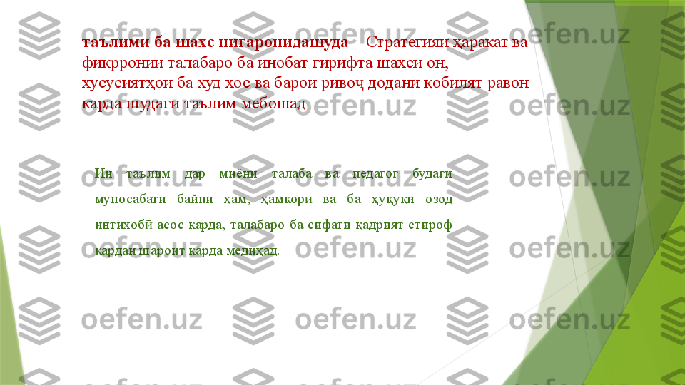 таълими ба шахс нигаронидашуда  –  Стратегияи ҳаракат ва 
фикрронии талабаро ба инобат гирифта шахси он, 
хусусиятҳои ба худ хос ва барои риво  додани қобилят равон ҷ
карда шудаги таълим мебошад .
Ин  таълим  дар  миёни  талаба  ва  педагог  будаги 
муносабати  байни  ҳам,  ҳамкор   ва  ба  ҳуқуқи  озод 	
ӣ
интихоб   асос  карда,  талабаро  ба  сифати  қадрият  етироф 	
ӣ
кардан шароит карда медиҳад.
 
                  