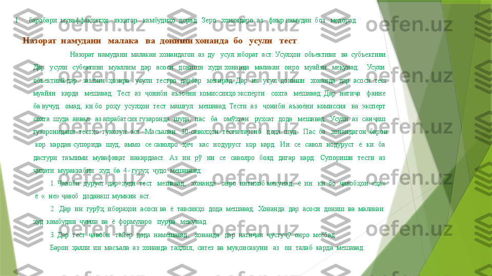 1. баробари  муваффақиятҳо   якқатор   камбудиҳо  дорад.  Зеро   хонандаро  аз   фикр намудан  боз   медорад.
Назорат  намудани   малака   ва  дониши хонанда  бо   усули   тест
Назорат  намудани  малакаи  хонандагон  аз  ду   усул  иборат  аст: Усулҳои  объективи   ва  субъективи. 
Дар    усули    субективи    муаллим    дар    асоси    дониши    худи  хонанда    малакаи    онро    муайян    мекунад.      Усули   
объективй дар   замони  ҳозира   усули  тестро  дарбар   мегирад. Дар  ин  усул  дониши   хонанда  дар  асоси  тест 
муайян   карда   мешавад.  Тест  аз   ониби  аъзоёни  комиссияҳо эксперти   сохта   мешавад. Дар  нати а   фанне  ҷ ҷ
ба вучуд   омад,  ки бо  роҳу  усулҳои  тест  машғул   мешавад. Тести  аз    ониби  аъзоёни  комиссия   ва  эксперт  	
ҷ
сохта  шуда  аввал   аз апрабатсия гузаронда  шуда,  пас   ба   омўхтан   рухсат  дода   мешавад.  Усули  аз  сан иш  	
ҷ
гузаронидани  тестҳо  гуногун  аст.  Масъалан:  30-саволҳои  тести тартиб   дода  шуд.   Пас  ба   хонандагон  барои 
  кор    кардан  супорида    шуд,    аммо    се  саволро    ҳеч      кас    нодуруст    кор    кард.    Ин    се    савол    нодуруст    ё    ки    ба   
дастури    таълими    мувафиқат    накардааст.    Аз    ин    рў    ин    се    саволро    бояд    дигар    кард.    Супориши    тести    аз   
иҳати  мураккабии   худ  ба  4- гуруҳ   удо  мешаванд:	
ҷ ҷ
1.  авоби  дуруст  дар  худи  тест   мешавад,   хонанда   онро  интихоб мекунад,  ё  ин   ки  бо   авобҳои  «ҳа»  	
Ҷ ҷ
 ё  «  не»  авоб  доданаш  мумкин  аст.   
ҷ
2.  Дар  ин  гурўҳ  ибораҳои  асоси ва  ё  тавсияҳо  дода  мешавад.  Хонанда  дар  асоси  дониш  ва  малакаи   
худ  камбудии   ҷ умла  ва  ё  формуларо   пурра   мекунад.
3. Дар  тест   авоби   тайёр  дода  намешавад,   хонанда   дар  нати аи  	
ҷ ҷ ҷ усту ҷ ў  онро  меёбад.   
Барои  ҳалли  ин  масъала  аз  хонанда    таҳлил,  ситез  ва  муқоисакун и    аз   он  талаб  карда  мешавад.                 