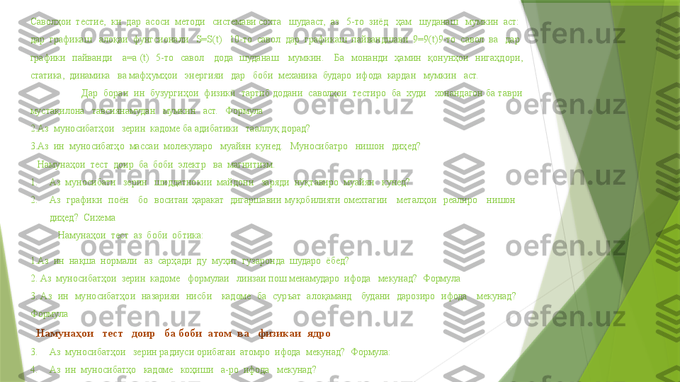 Саволҳои  тестие,  ки  дар  асоси  методи   системави сохта   шудааст,  аз   5-то  зиёд   ҳам   шуданаш   мумкин  аст:  
дар  графикаш   алоқаи  фунгсионали   S=S(t)   10-то  савол  дар  графикаш  пайвандшави  9=9(t)9-то  савол  ва   дар  
графики    пайванди      а=а  (t)    5-то    савол      дода    шуданаш      мумкин.      Ба    монанди    ҳамин    қонунҳои    нигаҳдор и , 
статика,  динамика   ва мафҳумҳои   энергияи   дар   боби  механика  бударо  ифода  кардан   мумкин   аст.
  Дар  бораи  ин  бузургиҳои  физик   тартиб додани  саволҳои  тестиро  ба  худи   хонандагон ба таври ӣ
мустақилона   тавсиянамудан   мумкин   аст.   Формула
2.Аз  муносибатҳои   зерин  кадоме ба адибатики   тааллуқ дорад?
3.Аз  ин  муносибатҳо  массаи  молекуларо   муайян  кунед.    Муносибатро   нишон   диҳед?
    Намунаҳои  тест    доир  ба  боби  электр   ва  магнитизм.
1. Аз  муносибати   зерин   шиддатнокии  майдони   заряди  нуқтавиро  муайян   кунед?
2. Аз    графики    поён      бо    воситаи  ҳаракат    дигаршавии  муқобилияти  омехтагии      металҳои    реалиро      нишон     
диҳед?    Сихема
  Намунаҳои  тест  аз  боби  обтика:
1.Аз  ин  нақша  нормали   аз  сарҳади  ду  муҳит  гузаронда  шударо  ёбед?  
2. Аз  муносибатҳои  зерин  кадоме   формулаи   линзаи пош менамударо  ифода   мекунад?  Формула
3.  Аз    ин    муносибатҳои    назарияи    нисб и       кадоме    ба    суръат    алоқаманд      будани    дарозиро    ифода      мекунад?      
Формула
   Намунаҳои   тест   доир   ба боби  атом    ва   физикаи    ядро
3. Аз  муносибатҳои   зерин радиуси орибатаи  атомро  ифода  мекунад?  Формула:
4. Аз  ин  муносибатҳо   кадоме    коҳиши    а-ро  ифода   мекунад?                 